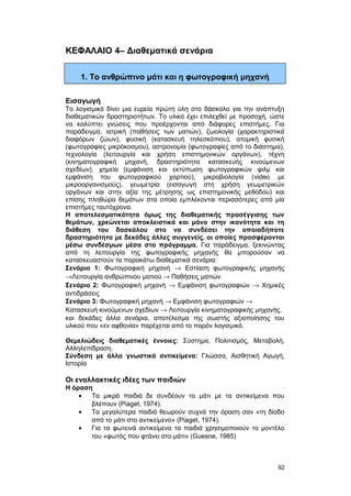 ΚΕΦΑΛΑΙΟ 4– Διαθεματικά σενάρια 
1. Το ανθρώπινο μάτι και η φωτογραφική μηχανή 
Εισαγωγή 
Το λογισμικό δίνει μια ευρεία πρώτη ύλη στο δάσκαλο για την ανάπτυξη 
διαθεματικών δραστηριοτήτων. Το υλικό έχει επιλεχθεί με προσοχή, ώστε 
να καλύπτει γνώσεις που προέρχονται από διάφορες επιστήμες. Για 
παράδειγμα, ιατρική (παθήσεις των ματιών), ζωολογία (χαρακτηριστικά 
διαφόρων ζώων), φυσική (κατασκευή τηλεσκόπιου), ατομική φυσική 
(φωτογραφίες μικρόκοσμου), αστρονομία (φωτογραφίες από το διάστημα), 
τεχνολογία (λειτουργία και χρήση επιστημονικών οργάνων), τέχνη 
(κινηματογραφική μηχανή, δραστηριότητα κατασκευής κινούμενων 
σχεδίων), χημεία (εμφάνιση και εκτύπωση φωτογραφικών φιλμ και 
εμφάνιση του φωτογραφικού χαρτιού), μικροβιολογία (video με 
μικροοργανισμούς), γεωμετρία (εισαγωγή στη χρήση γεωμετρικών 
οργάνων και στην αξία της μέτρησης ως επιστημονικής μεθόδου) και 
επίσης πληθώρα θεμάτων στα οποία εμπλέκονται περισσότερες από μία 
επιστήμες ταυτόχρονα. 
Η αποτελεσματικότητα όμως της διαθεματικής προσέγγισης των 
θεμάτων, χρεώνεται αποκλειστικά και μόνο στην ικανότητα και τη 
διάθεση του δασκάλου στο να συνδέσει την οποιαδήποτε 
δραστηριότητα με δεκάδες άλλες συγγενείς, οι οποίες προσφέρονται 
μέσω συνδέσμων μέσα στο πρόγραμμα. Για παράδειγμα, ξεκινώντας 
από τη λειτουργία της φωτογραφικής μηχανής θα μπορούσαν να 
κατασκευαστούν τα παρακάτω διαθεματικά σενάρια: 
Σενάριο 1: Φωτογραφική μηχανή ® Εστίαση φωτογραφικής μηχανής 
®Λειτουργία ανθρώπινου ματιού ® Παθήσεις ματιών 
Σενάριο 2: Φωτογραφική μηχανή ® Εμφάνιση φωτογραφιών ® Χημικές 
αντιδράσεις 
Σενάριο 3: Φωτογραφική μηχανή ® Εμφάνιση φωτογραφιών ® 
Κατασκευή κινούμενων σχεδίων ® Λειτουργία κινηματογραφικής μηχανής. 
και δεκάδες άλλα σενάρια, αποτέλεσμα της σωστής αξιοποίησης του 
υλικού που «εν αφθονία» παρέχεται από το παρόν λογισμικό. 
Θεμελιώδεις διαθεματικές έννοιες: Σύστημα, Πολιτισμός, Μεταβολή, 
Αλληλεπίδραση. 
Σύνδεση με άλλα γνωστικά αντικείμενα: Γλώσσα, Αισθητική Αγωγή, 
Ιστορία 
Οι εναλλακτικές ιδέες των παιδιών 
H όραση 
· Τα μικρά παιδιά δε συνδέουν το μάτι με τα αντικείμενα που 
βλέπουν (Piaget, 1974). 
· Τα μεγαλύτερα παιδιά θεωρούν συχνά την όραση σαν «τη δίοδο 
από το μάτι στο αντικείμενο» (Piaget, 1974). 
· Για τα φωτεινά αντικείμενα τα παιδιά χρησιμοποιούν το μοντέλο 
του «φωτός που φτάνει στο μάτι» (Guesne, 1985) 
92 
 