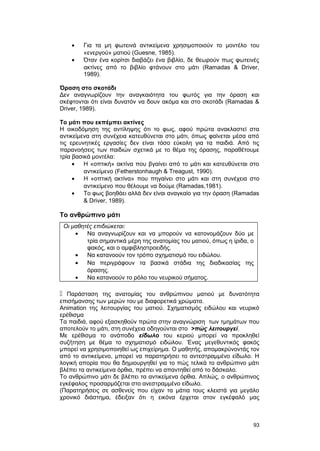 · Για τα μη φωτεινά αντικείμενα χρησιμοποιούν το μοντέλο του 
«ενεργού» ματιού (Guesne, 1985). 
· Όταν ένα κορίτσι διαβάζει ένα βιβλίο, δε θεωρούν πως φωτεινές 
ακτίνες από το βιβλίο φτάνουν στο μάτι (Ramadas & Driver, 
1989). 
Όραση στο σκοτάδι 
Δεν αναγνωρίζουν την αναγκαιότητα του φωτός για την όραση και 
σκέφτονται ότι είναι δυνατόν να δουν ακόμα και στο σκοτάδι (Ramadas & 
Driver, 1989). 
Tο μάτι που εκπέμπει ακτίνες 
H οικοδόμηση της αντίληψης ότι το φως, αφού πρώτα ανακλαστεί στα 
αντικείμενα στη συνέχεια κατευθύνεται στο μάτι, όπως φαίνεται μέσα από 
τις ερευνητικές εργασίες δεν είναι τόσο εύκολη για τα παιδιά. Aπό τις 
παρανοήσεις των παιδιών σχετικά με το θέμα της όρασης, παραθέτουμε 
τρία βασικά μοντέλα: 
· Η «οπτική» ακτίνα που βγαίνει από το μάτι και κατευθύνεται στο 
αντικείμενο (Fetherstonhaugh & Treagust, 1990). 
· Η «οπτική ακτίνα» που πηγαίνει στο μάτι και στη συνέχεια στο 
αντικείμενο που θέλουμε να δούμε (Ramadas,1981). 
· Το φως βοηθάει αλλά δεν είναι αναγκαίο για την όραση (Ramadas 
& Driver, 1989). 
Το ανθρώπινο μάτι 
Οι μαθητές επιδιώκεται: 
· Να αναγνωρίζουν και να μπορούν να κατονομάζουν δύο με 
τρία σημαντικά μέρη της ανατομίας του ματιού, όπως η ίριδα, ο 
φακός, και ο αμφιβληστροειδής. 
· Να κατανοούν τον τρόπο σχηματισμό του ειδώλου. 
· Να περιγράφουν τα βασικά στάδια της διαδικασίας της 
όρασης. 
· Να κατανοούν το ρόλο του νευρικού σήματος. 
 Παράσταση της ανατομίας του ανθρώπινου ματιού με δυνατότητα 
επισήμανσης των μερών του με διαφορετικά χρώματα. 
Animation της λειτουργίας του ματιού. Σχηματισμός ειδώλου και νευρικό 
ερέθισμα 
Τα παιδιά, αφού εξασκηθούν πρώτα στην αναγνώριση των τμημάτων που 
αποτελούν το μάτι, στη συνέχεια οδηγούνται στο >πώς λειτουργεί. 
Με ερέθισμα το ανάποδο είδωλο του κεριού μπορεί να προκληθεί 
συζήτηση με θέμα το σχηματισμό ειδώλου. Ένας μεγεθυντικός φακός 
μπορεί να χρησιμοποιηθεί ως επιχείρημα. Ο μαθητής, απομακρύνοντάς τον 
από το αντικείμενο, μπορεί να παρατηρήσει το αντεστραμμένο είδωλο. Η 
λογική απορία που θα δημιουργηθεί για το πώς τελικά το ανθρώπινο μάτι 
βλέπει τα αντικείμενα όρθια, πρέπει να απαντηθεί από το δάσκαλο. 
Το ανθρώπινο μάτι δε βλέπει τα αντικείμενα όρθια. Απλώς, ο ανθρώπινος 
εγκέφαλος προσαρμόζεται στο ανεστραμμένο είδωλο. 
(Παρατηρήσεις σε ασθενείς που είχαν τα μάτια τους κλειστά για μεγάλο 
χρονικό διάστημα, έδειξαν ότι η εικόνα έρχεται στον εγκέφαλό μας 
93 
 