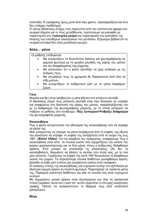 ανάποδα. Ο εγκέφαλος όμως μετά από λίγο χρόνο, προσαρμόζεται και έτσι 
δεν υπάρχει πρόβλημα). 
Ο τρίτος διδακτικός στόχος που προκύπτει από την ενότητα και αφορά στα 
νευρικά σήματα και το πώς μεταδίδονται, προτείνουμε να καλυφθεί με 
παραπομπή στο >ηλεκτρικό ρεύμα και παρατήρηση του animation της 
κίνησης των ελεύθερων ηλεκτρονίων του μετάλλου. Εξηγούμε βέβαια ότι τα 
νευρικά κύτταρα δεν είναι μεταλλικοί αγωγοί. 
Άλλα… μάτια 
Οι μαθητές επιδιώκεται: 
· Να συσχετίζουν τη δυνατότητα όρασης και φωτογράφησης σε 
χαμηλό φωτισμό με το μεγάλο μέγεθος της κόρης του ματιού 
και του διαφράγματος της μηχανής. 
· Να κατανοούν ότι η φύση εξοπλίζει τα ζώα ανάλογα με τις 
ανάγκες τους. 
· Να γνωρίζουν πως τα χρώματα δε διακρίνονται από όλα τα 
είδη ματιών. 
· Να συσχετίζουν το ανθρώπινο μάτι με τα μάτια διαφόρων 
ζώων. 
Γάτα 
Φυσικά και δεν είναι αλήθεια ότι η γάτα βλέπει στο απόλυτο σκοτάδι. 
Ο δάσκαλος εξηγεί πως απόλυτο σκοτάδι είναι λίγο δύσκολο να υπάρξει 
και αναφέρεται στη διαστολή της κόρης του ματιού, παραλληλίζοντάς την 
με το διάφραγμα της φωτογραφικής μηχανής, με το οποίο μπορούν να 
παίξουν οι μαθητές στο σύνδεσμο: Πώς λειτουργεί>Ρυθμίζω διάφραγμα 
της φωτογραφικής μηχανής. 
Κουκουβάγια 
Πώς η φύση αντιμετώπισε την αδυναμία της κουκουβάγιας στο να στρέφει 
τα μάτια της; 
Μην μπορώντας να στρέψει τα μάτια ανεξάρτητα από το κεφάλι, της έδωσε 
την ικανότητα να στρέφει το κεφάλι της ανεξάρτητα από το σώμα της έως 
1800. (Βλέπε Video). Για την ακρίβεια του πράγματος, αναφέρουμε πως η 
κουκουβάγια είναι από τα πουλιά εκείνα που σχηματίζουν την εικόνα του 
χώρου χρησιμοποιώντας και τα δύο μάτια, όπως ο άνθρωπος (διόφθαλμη 
όραση). Έτσι μπορεί να υπολογίζει τις αποστάσεις. (Αν δεν το 
καταλαβαίνετε, δοκιμάστε να βάλετε το καπάκι στο στιλό σας, με το ένα 
μάτι κλειστό). Γυρίζοντας το κεφάλι της κατά 1800 διευκολύνει τη διόφθαλμη 
εικόνα του χώρου. Τα περισσότερα πουλιά διαθέτουν μονόφθαλμη όραση. 
Δηλαδή το κάθε μάτι στέλνει μια ανεξάρτητη εικόνα στον εγκέφαλο. 
Οι ανάγκες επίσης της κουκουβάγιας για νυχτερινό κυνήγι την εξόπλισαν με 
ιδιαίτερα ισχυρή όραση σε λιγοστό φωτισμό. Παρατήρησε τα τεράστια μάτια 
της. Παρόμοια ικανότητα διαθέτουν και όλα τα πουλιά που είναι νυχτερινοί 
κυνηγοί. 
Με ισχυρότατη γενικά όραση είναι εξοπλισμένα και όλα τα αρπακτικά 
πτηνά (γεράκια, αετοί κτλ.) γιατί απ’ αυτήν εξαρτάται η επιτυχής αναζήτηση 
τροφής. Πρέπει να ανακαλύπτουν το θήραμά τους από απόσταση 
χιλιομέτρων. 
Μύγα 
94 
 