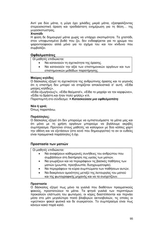 Αντί για δύο μάτια, η μύγα έχει χιλιάδες μικρά μάτια, εξασφαλίζοντας 
στερεοσκοπική όραση και τρισδιάστατη ενημέρωση για τη θέση… της 
μυγοσκοτώστρας. 
Χταπόδι 
Η φύση δε δημιουργεί μάτια χωρίς να υπάρχει σκοπιμότητα. Το χταπόδι, 
στον υποφωτισμένο βυθό που ζει, δεν ενδιαφέρεται για το χρώμα του 
ψαροντούφεκου αλλά μόνο για το σχήμα του και τον κίνδυνο που 
συμβολίζει. 
Οφθαλμαπάτες 
Οι μαθητές επιδιώκεται: 
· Να κατανοούν τη σχετικότητα της όρασης. 
· Να κατανοούν την αξία των επιστημονικών οργάνων και των 
επιστημονικών μεθόδων παρατήρησης. 
Μαύρες κηλίδες 
Ο δάσκαλος εξηγεί τη σχετικότητα της ανθρώπινης όρασης και το γεγονός 
ότι η επιστήμη δεν μπορεί να στηρίζεται αποκλειστικά σ’ αυτή. «Είδα 
μαύρες κηλίδες», 
«Είδα εξωγήινους!», «Είδα θαύματα!», «Είδα το μαχαίρι να τον καρφώνει», 
«Είδα το δράστη και ήταν πολύ ψηλός» κτλ. 
Παραπομπή στο σύνδεσμο: > Κατασκεύασε μια οφθαλμαπάτη 
Νέα ή γριά; 
Όπως παραπάνω. 
Παράλληλες; 
Ο δάσκαλος εξηγεί ότι δεν μπορούμε να εμπιστευόμαστε τα μάτια μας και 
ότι μόνο με τη χρήση οργάνων μπορούμε να βγάλουμε ακριβές 
συμπέρασμα. Προτείνει στους μαθητές να καλύψουν με δύο κόλλες χαρτί 
την οθόνη και να εξετάσουν (στο κενό που δημιουργείται) το αν οι ευθείες 
είναι πραγματικά παράλληλες ή όχι. 
Προστασία των ματιών 
Οι μαθητές επιδιώκεται: 
· Να αναφέρουν καθημερινές συνήθειες του ανθρώπου που 
συμβάλλουν στη διατήρηση της υγείας των ματιών. 
· Να γνωρίζουν και να περιγράφουν τις βασικές παθήσεις των 
ματιών (μυωπία, πρεσβυωπία, δυσχρωματοψία). 
· Να περιγράφουν τα κύρια συμπτώματα των παθήσεων αυτών. 
· Να διακρίνουν ομοιότητες μεταξύ της λειτουργίας του ματιού 
και της φωτογραφικής μηχανής και να τα συσχετίζουν. 
Προστασία 
Ο δάσκαλος εξηγεί πως μόνο τα γυαλιά που διαθέτουν πραγματικούς 
φακούς, προστατεύουν τα μάτια. Τα φτηνά γυαλιά των περιπτέρων 
προκαλούν ελάττωση του φωτισμού, οι κόρες διαστέλλονται και περνάει 
μέσα στο μάτι μεγαλύτερο ποσό βλαβερών ακτινοβολιών, τις οποίες οι 
«ψεύτικοι» φακοί φυσικά και δε συγκρατούν. Το συμπέρασμα είναι πως 
κάνουν κακό παρά καλό. 
95 
 