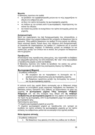 Μυωπία 
Ο δάσκαλος προτείνει στα παιδιά 
· να ξαναδούν τον αμφιβληστροειδή χιτώνα και το πώς σχηματίζεται το 
είδωλο στο ανθρώπινο μάτι 
· να δουν τον τρόπο λειτουργίας της φωτογραφικής μηχανής 
· να παίξουν με την εστίαση κατά τη φωτογράφηση, παρατηρώντας την 
εικόνα του ειδώλου 
· και τελικά τους ζητάει να συσχετίσουν τον τρόπο λειτουργίας ματιού και 
μηχανής. 
Δυσχρωματοψία 
Μετά την παρατήρηση του test δυσχρωματοψίας που απεικονίζεται, ο 
δάσκαλος εξηγεί πως μερικοί άνθρωποι δεν μπορούν να διακρίνουν όλα τα 
χρώματα. Όσοι μαθητές διακρίνουν τον αριθμό 74 στην εικόνα της οθόνης, 
έχουν κανονική όραση. Άτομα όμως που πάσχουν από δυσχρωματοψία, 
με δυσκολία θα παρατηρήσουν τον αριθμό 21. (πρόκειται για το γνωστό 
τεστ αχρωματοψίας, Ισιχάρα). Ο δάσκαλος μπορεί να αναφέρει ότι και 
πολλά ζώα, μεταξύ των οποίων και οι σκύλοι, δεν μπορούν να διακρίνουν 
όλα τα χρώματα. 
Πρεσβυωπία 
Απεικονίζεται ένας πρεσβύωπας ηλικιωμένος, που προσπαθεί να διαβάσει 
μια εφημερίδα κρατώντας την από απόσταση. Με ’’κλικ’’ στην κουκουβάγια 
ο πρεσβύωπας φοράει γυαλιά και διαβάζει. 
Ο δάσκαλος προτείνει στα παιδιά να ξαναδούν την εικόνα του ματιού 
>Ανθρώπινο μάτι και συζητά τους ανατομικούς λόγους της πάθησης. 
Φωτογραφική Μηχανή 
Οι μαθητές επιδιώκεται 
· Να γνωρίζουν και να περιγράφουν τη λειτουργία και το 
χειρισμό (μέσω εξομοίωσης) μιας φωτογραφικής μηχανής. 
· Να διακρίνουν ομοιότητες μεταξύ της λειτουργίας του ματιού 
και της φωτογραφικής μηχανής. 
Η ενότητα αυτή έχει υψηλό δείκτη αυτονομίας και οι διδακτικοί στόχοι 
μπορούν να επιτευχθούν χωρίς σημαντική παρέμβαση του δασκάλου. Ο 
δάσκαλος απλώς προτρέπει τους μαθητές να εξερευνήσουν τα μέρη της 
μηχανής Η φωτογραφική μηχανή >Πώς λειτουργεί >Ρυθμίζω 
διάφραγμα κτλ. και στη συνέχεια τους οδηγεί στο Ας παίξουμε 
>ρυθμίζοντας μια φωτογραφική μηχανή και τους αφήνει να απολαύσουν 
την τέχνη της φωτογραφίας, από τη φωτογράφηση μέχρι την εμφάνιση του 
φωτογραφικού φιλμ. 
Προτεινόμενες ερωτήσεις: 
-Τι σημαίνει φωτογραφική μηχανή με μυωπία; 
-Τι σημαίνει φωτογραφική μηχανή με πρεσβυωπία; κτλ. (μπορεί να 
συνδέσει τον τρόπο εστίασης της φωτογραφικής μηχανής με τον τρόπο 
εστίασης του ανθρώπινου ματιού και να ανατρέξει στην σχετική σελίδα). 
Άλλα όργανα οπτικής 
Οι μαθητές επιδιώκεται: 
· Να διακρίνουν τους φακούς στα είδη τους καθώς και τα είδωλα 
96 
 
