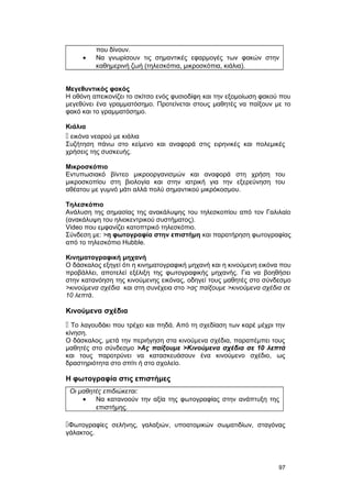 που δίνουν. 
· Να γνωρίσουν τις σημαντικές εφαρμογές των φακών στην 
καθημερινή ζωή (τηλεσκόπια, μικροσκόπια, κιάλια). 
Μεγεθυντικός φακός 
Η οθόνη απεικονίζει το σκίτσο ενός φυσιοδίφη και την εξομοίωση φακού που 
μεγεθύνει ένα γραμματόσημο. Προτείνεται στους μαθητές να παίξουν με το 
φακό και το γραμματόσημο. 
Κιάλια 
 εικόνα νεαρού με κιάλια 
Συζήτηση πάνω στο κείμενο και αναφορά στις ειρηνικές και πολεμικές 
χρήσεις της συσκευής. 
Μικροσκόπιο 
Εντυπωσιακό βίντεο μικροοργανισμών και αναφορά στη χρήση του 
μικροσκοπίου στη βιολογία και στην ιατρική για την εξερεύνηση του 
αθέατου με γυμνό μάτι αλλά πολύ σημαντικού μικρόκοσμου. 
Τηλεσκόπιο 
Ανάλυση της σημασίας της ανακάλυψης του τηλεσκοπίου από τον Γαλιλαίο 
(ανακάλυψη του ηλιοκεντρικού συστήματος). 
Video που εμφανίζει κατοπτρικό τηλεσκόπιο. 
Σύνδεση με: >η φωτογραφία στην επιστήμη και παρατήρηση φωτογραφίας 
από το τηλεσκόπιο Hubble. 
Κινηματογραφική μηχανή 
Ο δάσκαλος εξηγεί ότι η κινηματογραφική μηχανή και η κινούμενη εικόνα που 
προβάλλει, αποτελεί εξέλιξη της φωτογραφικής μηχανής. Για να βοηθήσει 
στην κατανόηση της κινούμενης εικόνας, οδηγεί τους μαθητές στο σύνδεσμο 
>κινούμενα σχέδια και στη συνέχεια στο >ας παίξουμε >κινούμενα σχέδια σε 
10 λεπτά. 
Κινούμενα σχέδια 
 Το λαγουδάκι που τρέχει και πηδά. Από τη σχεδίαση των καρέ μέχρι την 
κίνηση. 
Ο δάσκαλος, μετά την περιήγηση στα κινούμενα σχέδια, παραπέμπει τους 
μαθητές στο σύνδεσμο >Ας παίξουμε >Κινούμενα σχέδια σε 10 λεπτά 
και τους παροτρύνει να κατασκευάσουν ένα κινούμενο σχέδιο, ως 
δραστηριότητα στο σπίτι ή στο σχολείο. 
Η φωτογραφία στις επιστήμες 
Οι μαθητές επιδιώκεται: 
· Να κατανοούν την αξία της φωτογραφίας στην ανάπτυξη της 
επιστήμης. 
Φωτογραφίες σελήνης, γαλαξιών, υποατομικών σωματιδίων, σταγόνας 
γάλακτος. 
97 
 