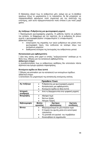 Ο δάσκαλος εξηγεί πως το ανθρώπινο μάτι, ακόμα και με τη βοήθεια 
οργάνων όπως το μικροσκόπιο ή το τηλεσκόπιο, δε θα μπορούσε να 
παρακολουθήσει φαινόμενα πολύ σημαντικά για την ανάπτυξη της 
επιστήμης, γιατί αυτά πραγματοποιούνται πολύ σπάνια ή για πολύ μικρό 
χρόνο. 
Ας παίξουμε -Ρυθμίζοντας μια φωτογραφική μηχανή 
 Προσομοίωση φωτογραφικής μηχανής. O μαθητής πρέπει να ρυθμίσει 
την εστίαση, το διάφραγμα και την ταχύτητα. Aν οι ρυθμίσεις δε γίνουν 
σωστά, η φωτογραφία βγαίνει ‘υπερφωτισμένη’ ή ‘υποφωτισμένη’. 
Διδακτικοί στόχοι: 
· αναγνώριση της σημασίας των τριών ρυθμίσεων και μύηση στην 
φωτογραφική τέχνη, που κινδυνεύει να εκλείψει λόγω των 
αυτόματων μηχανών 
· διαθεματική συνέχεια της λειτουργίας του ανθρώπινου ματιού 
Κατασκεύασε μια οφθαλμαπάτη 
 Δύο ίσες ταινίες από χαρτί οι οποίες ‘’αυξομειώνονται’’ ανάλογα με τη 
θέση τους. Οδηγίες για την κατασκευή οφθαλμαπάτης. 
Διδακτικοί στόχοι: 
η συνειδητοποίηση πως οι ανθρώπινες αισθήσεις δεν αποτελούν πάντα 
αξιόπιστο και έγκυρο εργαλείο παρατήρησης 
Κινούμενα σχέδια σε δέκα λεπτά 
 Οδηγίες και animation για την κατασκευή των κινουμένων σχεδίων. 
Διδακτικοί στόχοι: 
η κατανόηση του μηχανισμού της κατασκευής κινούμενης εικόνας 
Πρόσθετο Υλικό 
Ας παίξουμε · Ρυθμίζοντας μια φωτογραφική μηχανή 
· Κατασκεύασε μια οφθαλμαπάτη 
· Κινούμενα σχέδια σε δέκα λεπτά 
Ιστορική 
αναδρομή 
· Από τη δαγερροτυπία στην ψηφιακή μηχανή 
Βιογραφίες · Αδελφοί Λιμιέ 
· Νεύτων Ισαάκ 
· Ήστμαν Τζορτζ 
Βιβλιογραφία Φύλλα 
εργασίας 
Κριτήρια 
αξιολόγησης 
Σχετικές 
συνδέσεις 
Βίντεο · Μικροοργανισμοί σε μια σταγόνα νερό 
· Η πορεία του φωτός μέσα στο κατοπτρικό 
τηλεσκόπιο 
· Το χταπόδι στο φυσικό του περιβάλλον 
· Κουκουβάγια σε αιχμαλωσία 
98 
 