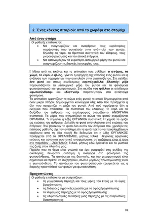 2. Ένας κόκκος σιταριού: από το χωράφι στο στομάχι 
Από έναν σπόρο 
Οι μαθητές επιδιώκεται: 
· Να αναγνωρίζουν και αναφέρουν τους κυριότερους 
παράγοντες που συντελούν στην ανάπτυξη των φυτών, 
δηλαδή: το νερό, τα θρεπτικά συστατικά του εδάφους, τους 
μικροοργανισμούς και την ηλιακή ενέργεια. 
· Να κατονομάζουν τα κυριότερα λειτουργικά μέρη του φυτού και 
αναγνωρίζουν τις βασικές λειτουργίες τους. 
 Μέσα από τις εικόνες και τα animation των σελίδων: ο σπόρος, το 
χώμα, το νερό, ο ήλιος, γίνεται η αφήγηση της ιστορίας ενός φυτού και η 
ανάλυση των παραγόντων που συντελούν στην ανάπτυξή του. Στη σελίδα: 
ένα φυτό και στους συνδέσμους καρπός-φύλλα- βλαστός- ρίζα 
παρουσιάζονται τα λειτουργικά μέρη του φυτού και τα φαινόμενα 
φωτοτροπισμού και γεωτροπισμού. Στη σελίδα του φύλλου οι σύνδεσμοι 
«φωτοσύνθεση» και «διαπνοή» παραπέμπουν στα αντίστοιχα 
φαινόμενα. 
Τα animation εμφανίζουν το σώμα ενός φυτού το οποίο δημιουργείται από 
έναν μικρό σπόρο. Δημιουργείται καινούργια ύλη; Από πού προέρχεται η 
ύλη που σχηματίζει τη μάζα του φυτού; Από πού προέρχεται όλη η 
ενέργεια που απαιτείται; Τα συστατικά του εδάφους, το νερό και το 
διοξείδιο του άνθρακα της ατμόσφαιρας ονομάζονται ΑΝΟΡΓΑΝΑ 
συστατικά. Τα μόρια που σχηματίζουν το σώμα του φυτού ονομάζονται 
ΟΡΓΑΝΙΚΑ. Τι σημαίνει η λέξη ΟΡΓΑΝΙΚΑ συστατικά; Η χημεία τα ορίζει 
ως ενώσεις του άνθρακα. Δηλαδή τα φυτά αποτελούνται από ενώσεις του 
άνθρακα; Πού βρίσκουν τα φυτά όλο αυτόν τον άνθρακα που χρειάζονται; 
(κάποιος μαθητής είχε την αντίληψη ότι τα φυτά πρέπει να προσλαμβάνουν 
κάρβουνο από τη ρίζα τους!) Με δεδομένο ότι η λέξη ΟΡΓΑΝΙΚΟΣ 
προέρχεται από το ΟΡΓΑΝΙΣΜΟΣ, μήπως τελικά λέγοντας οργανικές 
ενώσεις και οργανικά συστατικά αναφερόμαστε σε οτιδήποτε είναι ή ήταν 
στο παρελθόν …ΖΩΝΤΑΝΟ; Τελικά, μήπως εδώ βρίσκεται και το μυστικό 
της ζωής στον πλανήτη μας; 
Παρόλο που το θέμα είναι γνωστό και έχει αναφερθεί στις σελίδες της 
οικολογίας, θεωρείται σκόπιμη η αναφορά στο φαινόμενο της 
φωτοσύνθεσης. Τα φαινόμενα της διαπνοής, και του γεωτροπισμού είναι 
σημαντικά και πρέπει να συζητηθούν, αλλά ο μεγάλος πρωταγωνιστής είναι 
η φωτοσύνθεση. Το φαινόμενο του φωτοτροπισμού ερμηνεύεται ως η 
διαρκής προσπάθεια των φυτών για φωτοσύνθεση. 
Βροχοπτώσεις 
Oι μαθητές επιδιώκεται να συσχετίζουν: 
· τη γεωγραφική περιοχή και τους μήνες του έτους με το ύψος 
βροχόπτωσης 
· τις διάφορες αγροτικές εργασίες με το ύψος βροχόπτωσης 
· το κλίμα μιας περιοχής με το ύψος βροχόπτωσης 
· τις κλιματολογικές συνθήκες μιας περιοχής με τις ανθρώπινες 
δραστηριότητες 
99 
 