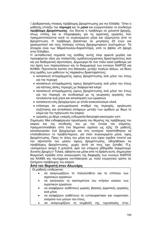  Διαδραστικός πίνακας πρόβλεψης βροχόπτωσης για την Ελλάδα. Όταν ο 
μαθητής επιλέξει την περιοχή και το μήνα και ενεργοποιήσει το σύνδεσμο 
πρόβλεψη βροχόπτωσης, του δίνεται η πρόβλεψη σε χιλιοστά βροχής, 
όπως επίσης και οι πληροφορίες για τις αγροτικές εργασίες που 
πραγματοποιούνται κατά το συγκεκριμένο μήνα και εξαρτώνται από τη 
βροχόπτωση. Η πρόβλεψη βασίστηκε σε μετρήσεις 25 ετών και 
χρησιμοποιεί και τους τέσσερις τύπους βροχομετρικών συστημάτων. Τα 
στοιχεία είναι των Μαριόπουλου-Καραπιπέρη, από το βιβλίο «Η βροχή 
στην Ελλάδα». 
H εκπαιδευτική σημασία της σελίδας αυτής είναι αρκετά μεγάλη και 
προσφέρεται τόσο για πολλαπλές ομαδοσυνεργατικές δραστηριότητες όσο 
και για διαθεματική αξιοποίηση. Δημιουργεί δε ένα πολύ καλό ερέθισμα για 
την άρση των παρανοήσεων και το διαχωρισμό των εννοιών KAIPOΣ και 
KΛIMA. Προτείνεται λοιπόν στο δάσκαλο, μεταξύ πολλών άλλων, να θέσει 
στις ομάδες των μαθητών τις παρακάτω δραστηριότητες: 
· κατασκευή ιστογράμματος ύψους βροχόπτωσης ανά μήνα του έτους 
για την περιοχή 
· κατασκευή ιστογράμματος ύψους βροχόπτωσης ανά μήνα του έτους 
για κάποιες άλλες περιοχές με διαφορετικό κλίμα 
· κατασκευή ιστογράμματος ύψους βροχόπτωσης ανά μήνα του έτους 
για την περιοχή, σε συνδυασμό με τις γεωργικές εργασίες που 
εκτελούνται ανά μήνα και αιτιολόγηση των εργασιών 
· κατασκευή ενός βροχόμετρου με απλά ανακυκλώσιμα υλικά 
· επίσκεψη σε μετεωρολογικό σταθμό της περιοχής, οργάνωση 
συζήτησης και ανταλλαγή απόψεων μεταξύ των ομάδων με θέμα το 
κλίμα και την πρόγνωση του καιρού 
· εργασίες με θέμα «καιρός ενδυμασία-διατροφή-οικονομία» κλπ. 
Σημείωση: Mια ενδιαφέρουσα προσέγγιση του θέματος της πρόβλεψης του 
καιρού και της σύνδεσής του με την έννοια του κλίματος, 
πραγματοποιήθηκε από ένα δημοτικό σχολείο ως εξής: Oι μαθητές 
κατασκεύασαν ένα βροχόμετρο και στη συνέχεια προσπάθησαν να 
επαληθεύσουν το προβλεπόμενο, για έναν συγκεκριμένο μήνα, ύψος 
βροχόπτωσης. Προς το τέλος του μήνα και ενώ είχαν σχεδόν πειστεί για 
την αξιοπιστία του μέσου ύψους βροχόπτωσης, οδηγήθηκαν σε 
προβλέψεις βροχόπτωσης, χωρίς αυτό να τους έχει ζητηθεί. Π.χ. 
«απομένουν ακόμη 5 χιλιοστά, άρα την επόμενη εβδομάδα περιμένουμε 
δυνατές βροχές»! Tελικά, αβίαστα και μέσα από τη δράση αυτή, σημείωσαν 
θεαματική πρόοδο στην αναγνώριση της διαφοράς των εννοιών KAIPOΣ 
και KΛIMA και ταυτόχρονα ενεπλάκησαν με πολύ ενεργητικό τρόπο σε 
ζητήματα πρόβλεψης του καιρού. 
Από τον Θεριστή στον Αλωνάρη 
Oι μαθητές επιδιώκεται: 
· να αναγνωρίζουν το πολυσύνθετο και το επίπονο των 
αγροτικών εργασιών 
· να κατανοούν τη σκοπιμότητα του ετήσιου κύκλου των 
αγροτικών εργασιών 
· να αναφέρουν (εκθέτουν) μερικές βασικές αγροτικές εργασίες 
ανά μήνα 
· να αναφέρουν (εκθέτουν) τα «υποκοριστικά» και «αγροτικά» 
ονόματα των μηνών του έτους 
· να αναγνωρίζουν τη συμβολή της τεχνολογίας στην 
100 
 