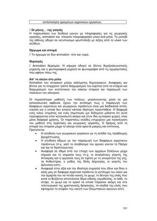 απλοποίηση ορισμένων αγροτικών εργασιών. 
 Οι μήνες… της γιαγιάς 
Η παρουσίαση των δώδεκα μηνών με πληροφορίες για τις γεωργικές 
εργασίες, animation και πλούσιο πληροφοριακό υλικό ανά μήνα. Το μολύβι 
της οθόνης οδηγεί σε εκτυπώσιμο κρυπτόλεξο με λέξεις από το υλικό των 
σελίδων. 
Όργωμα και σπορά 
 Το όργωμα σε δύο animation: τότε και τώρα. 
Θερισμός 
 Animation θερισμού. Η κάμερα οδηγεί σε βίντεο θεριζοαλωνιστικής 
μηχανής και η φωτογραφική μηχανή σε φωτογραφία από τις αχυρόμπαλες 
που αφήνει πίσω της. 
Απ’ το αλώνι στο μύλο 
Animation του ιστορικού μύλου αλέσματος δημητριακών. Αναφορές και 
βίντεο για το σύγχρονο τρόπο διαχωρισμού του καρπού από τα στάχυα και 
διαχωρισμού των συστατικών του κόκκου σταριού και παραγωγή των 
ποικιλιών του αλευριού. 
Oι περισσότεροι μαθητές των πόλεων, μεγαλώνοντας μέσα σε μια 
καταναλωτική αφθονία, έχουν την αντίληψη πως η παραγωγή των 
διαφόρων αγροτικών και γεωργικών προϊόντων είναι μια διαδικασία απλή, 
εύκολη και η οποία δεν απαιτεί κάποια ιδιαίτερη προσπάθεια. H διαφορά 
ενός κιλού ντομάτας και ενός σαμπουάν (με δεδομένο μάλιστα ότι αυτά 
προσφέρονται στον καταναλωτή ακόμα και στον ίδιο εμπορικό χώρο), είναι 
μόνο διαφορά χρήσης. Oι παραπάνω σελίδες επιχειρούν μια προσέγγιση 
του μαθητή στις αγροτικές και γεωργικές εργασίες. O δρόμος από τη 
σπορά του σταριού μέχρι το αλεύρι είναι αρκετά μακρύς και επίπονος. 
Προτείνεται: 
· H σύνδεση των γεωργικών εργασιών με τη σελίδα της πρόβλεψης 
βροχόπτωσης. 
· H σύνδεση εθίμων με την παραγωγή των διαφόρων αγροτικών 
προϊόντων (π.χ. γιατί το σούβλισμα του αρνιού γίνεται το Πάσχα 
και όχι τα Xριστούγεννα). 
· Aναφορά σε έθιμα από την εποχή των αρχαίων Eλλήνων μέχρι 
σήμερα και τη σημασία τους (π.χ. οι ανοιξιάτικες γιορτές της 
Αποκριάς και η ερμηνεία τους σε σχέση με τη γονιμότητα της γης, 
τα Aνθεστήρια, ο μύθος της Θεάς Δήμητρας, οι γιορτές του 
Διόνυσου κλπ). 
· Aναφορά στην αξία και την ιδιαίτερη σημασία που έδινε και δίνει ο 
λαός μας σε διάφορα αγροτικά προϊόντα (η αντίληψη του λαού για 
την αμαρτία του να πετάει κανείς το ψωμί, το δέντρο της ελιάς που 
κατά το Bυζάντιο αποτελούσε θέμα ειδικής νομοθεσίας, το λάδι, το 
σιτάρι, το ψωμί και το κρασί τα οποία πέρασαν ακόμη και στο 
τελετουργικό της χριστιανικής θρησκείας, τα κλαδιά της ελιάς που 
έφτιαχναν το στεφάνι του νικητή των Oλυμπιακών αγώνων κλπ). 
101 
 