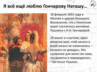 Я всё ещё люблю Гончарову Наташу… 
«Я женат и счастлив, одно желание моё, чтоб ничего в моей жизни не изменилось – лучшего не дождусь. Это состояние для меня так ново, что кажется я переродился», - так писал Пушкин. 
15 
18 февраля 1831 года в Москве в церкви Большого Вознесения, что у Никитских ворот состоялось венчание Пушкина с Н.Н. Гончаровой.  