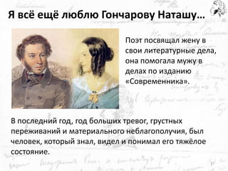 Я всё ещё люблю Гончарову Наташу… 
В последний год, год больших тревог, грустных переживаний и материального неблагополучия, был человек, который знал, видел и понимал его тяжёлое состояние. 
Поэт посвящал жену в свои литературные дела, она помогала мужу в делах по изданию «Современника». 
17  
