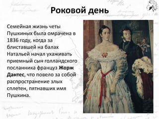 Роковой день 
Семейная жизнь четы Пушкиных была омрачена в 1836 году, когда за блиставшей на балах Натальей начал ухаживать приемный сын голландского посланника француз Жорж Дантес, что повело за собой распространение злых сплетен, пятнавших имя Пушкина. 
19  