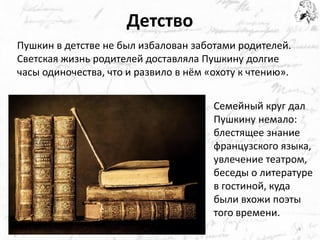 Детство 
Пушкин в детстве не был избалован заботами родителей. Светская жизнь родителей доставляла Пушкину долгие часы одиночества, что и развило в нём «охоту к чтению». 
Семейный круг дал Пушкину немало: блестящее знание французского языка, увлечение театром, беседы о литературе в гостиной, куда были вхожи поэты того времени. 
4  