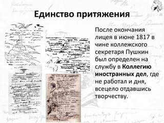 Единство притяжения 
После окончания лицея в июне 1817 в чине коллежского секретаря Пушкин был определен на службу в Коллегию иностранных дел, где не работал и дня, всецело отдавшись творчеству. 
9  