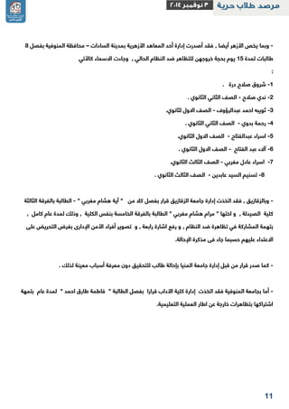 11 
- – وبما يخص الأزهر أيضا , فقد أصدرت إدارة أحد المعاهد الأزهرية بمدينة السادات محافظة المنوفية بفصل 2 
طالبات لمدة 11 يوم بحجة خروجهن للتظاهر ضد النظام الحالي , وجاءت الاسماء كالأتي 
: 1 شروق صلاح درة . - 
2 ندي صلاح الصف الثاني الثانوي . - - 
3 ثويبه احمد عبدالرؤوف الصف الاول لثانوي. - - 
2 رحمة بدوي الصف الثاني الثانوي . - - 
1 اسراء عبدالفتاح الصف الاول الثانوي. - - 
2 آلاء عبد الفتاح الصف الاول الثانوي . - - 
-2 اسراء عادل مغربي الصف الثالث الثانوي. - 
2 تسنيم السيد عابدين الصف الثالث الثانوي . - - 
وبالزقازيق , فقد اتخذت إدارة جامعة الزقازيق قرار بفصل كلا من " آية هشام مغربي " الطالبة بالفرقة الثالثة - - 
كلية الصيدلة , و اختها " مرام هشام مغربي " الطالبة بالفرقة الخامسة بنفس الكلية , وذلك لمدة عام كامل , 
بتهمة المشاركة في تظاهرة ضد النظام , و رفع اشارة رابعة , و تصوير أفراد الأمن الإدارى بغرض التحريض على 
الاعتداء عليهم حسبما جاء فى مذكرة الإحالة . 
كما صدر قرار من قبل إدارة جامعة المنيا بإحالة طالب للتحقيق دون معرفة أسباب معينة لذلك . - 
أما بجامعة المنوفية فقد اتخذت إدارة كلية الآداب قرارا بفصل الطالبة " فاطمة طارق احمد " لمدة عام بتمهة - 
اشتراكها بتظاهرات خارجة عن اطار العملية التعليمية . 
 