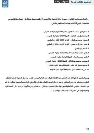 12 
وأخيرا , في جامعة القاهرة , أصدرت إدارة الجامعة قرارا بفصل 11 طلاب فصلا نهائياً على خلفية مشاركتهم في - 
مظاهرات بتاريخ 12 اكتوبر وجاءت اسماؤهم كالتالي : 
1.عبدالرحمن مدحت عبدالعزيز الفرقة الثانية بكلية دار العلوم . – 
2.محمد نبيل عبد العظيم الفرقة الثالثة بكلية دار العلوم . – 
3.أسماء محمد عبدالعال الفرقة الثالثة بكلية دار العلوم . - 
2.أحمد حسن أحمد حسن الفرقة الرابعة بكلية دار العلوم . - 
1.الاسم غير واضح 
2.رامي قطب عبدالتواب الفرقة الرابعة بكلية العلوم . - 
2.ياسر محمد جاد جاد الفرقة الرابعة بكلية العلوم . - 
2.مصعب محمود عبدالخالق الفرقة الثالثة بكلية العلوم . - 
2.محمود فضل الله طلبه الفرقة الرابعة بكلية الآداب . - 
11 .علي طه محمد حسن الفرقة الثانية بكلية التجارة . - 
ورغم استمرار الإنتهاكات ضد الطلاب منذ اللحظة الأولى لبدء العام الدراسي الجديد من قبل الأجهزة الأمنية للنظام 
الحالي , سنستمر نحن في المقابل برصد كل ما يتم من انتهاك بحق أي طالب في الجامعات المصرية وتوثيق ما يتم 
من اعتداءات بحقهم بالكلمة والصورة والأوراق الرسمية دون كلل , محافظين بكل ما أوتينا من قوة على المصداقية 
والموضوعية في عرض تلك الإنتهاكات وتوضيحها . 
