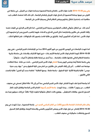 3 
وفي يوم 2112 11 22 قامت قوات الأمن باقتحام جامعة المنصورة بمساعدة قوات من الجيش , في سابقة هي - - 
الأولى من نوعها بجماعة المنصورة أن تتدخل قوات الجيش لإقتحام الجامعة , كان ذلك اثناء استعداد الطلاب لبدء 
مظاهرة تندد باستمرار اعتقال زملائهم ورفض النظام الحالي وسيطرة الأمن على الجامعة . 
أسفر ذلك عن اعتقال عشوائي للطلاب المتواجدين بمحيط الحرم الجامعي , كما قام الأمن الإداري في الوقت نفسه 
بإلقاء القبض على طالبين واحتجازهما داخل المبني الاداري و الاعتداء عليهما بالضرب المبرح ومن ثم تسليمهما إلى 
قوات الأمن , كما قام أحد المأجورين أيضا بالتبليغ عن طالبة قامت بتصوير تلك الإنتهاكات فتم اعتقالها كذلك . 
كما شهدت الجامعات في اليومين الأخيرين من شهر أكتوبر 2112 عددا من الإقتحامات للحرم الجامعي , ففي يوم 
2112 11 22 شهدنا اقتحام قوات الأمن لجامعة الأزهر بنات فرع تفهنا الأشراف والاعتداء على سلسلة بشرية – - - 
مناهضة للنظام الحالي نظمتها طالبات بالجامعة , مما أسفر عن إصابة طالبة واعتقال 3 أخريات عشوائياً . 
وفي جامعة طنطا أيضا وبنفس اليوم رصدنا اقتحام قوات الأمن للحرم الجامعي , شنت من خلاله حملة اعتقالات 
موسّعة ضد الطلاب , أدى إلى إلقاء القبض على طالبتين من امام مبنى كلية الحقوق و هن " جهاد رجب حمزة 
موسى" طالبة بالفرقة الثانية كلية الحقوق جامعة طنطا ، ومعها الطالبة " فاطمة محمد أبو العنين" طالبة بالصف - 
الثاني الثانوي . 
أما بجامعة المنيا فقد شهدنا اقتحام قوات الأمن للحرم الجامعي مما أدى إلى 12 حالة اعتقال تعسفي في صفوف 
الطلاب , من بينهم 2 طالبات , بينما شهدت جامعة الأزهر بأسيوط اقتحام الأمن للجامعة وإطلاق كثيف للغاز 
المسيل للدموع وطلقات الخرطوش , ووقوع حالات اعتقال عشوائية تجاوزت ال 13 طالباً تم إخلاء سبيلهم فيما بعد 
. 
وكان ختام اقتحامات الجامعة بالأسبوع الثالث من العام الدراسي الجديد في جامعة المنصورة , حيث شهدت في يوم 
2112 11 31 إقتحام من قبل قوات الأمن وبعض المأجورين بالعصي والاسلحة البيضاء وإطلاق الغاز المسيل - - 
للدموع واعتقالات عشوائية في صفوف الطلاب . 
 