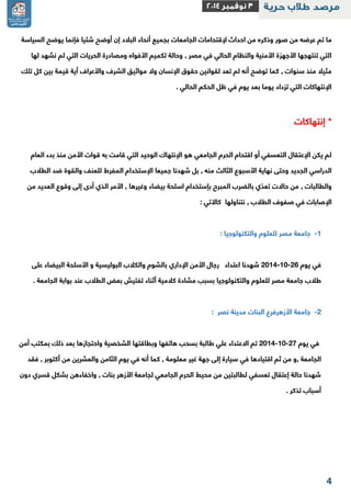 2 
ما تم عرضه من صور وذكره من احداث لإقتحامات الجامعات بجميع أنحاء البلاد إن أوضح شئيا فإنما يوضح السياسة 
التي تنتهجها الأجهزة الأمنية والنظام الحالي في مصر , وحالة تكميم الأفواه ومصادرة الحريات التي لم نشهد لها 
مثيلا منذ سنوات , كما توضح أنه لم تعد لقوانين حقوق الإنسان ولا مواثيق الشرف والأعراف أية قيمة بين كل تلك 
الإنتهاكات التي تزداد يوما بعد يوم في ظل الحكم الحالي . 
* إنتهاكات 
لم يكن الإعتقال التعسفي أو اقتحام الحرم الجامعي هو الإنتهاك الوحيد التي قامت به قوات الأمن منذ بدء العام 
الدراسي الجديد وحتى نهاية الأسبوع الثالث منه , بل شهدنا جميعا الإستخدام المفرط للعنف والقوة ضد الطلاب 
والطالبات , من حالات تعدّي بالضرب المبرح بإستخدام اسلحة بيضاء وغيرها , الأمر الذي أدى إلى وقوع العديد من 
الإصابات في صفوف الطلاب , نتناولها كالآتي : 
-1 جامعة مصر للعلوم والتكنولوجيا : 
في يوم 2112 11 22 شهدنا اعتداء رجال الأمن الإداري بالشوم والكلاب البوليسية و الأسلحة البيضاء على - - 
طلاب جامعة مصر للعلوم والتكنولوجيا بسبب مشادة كلامية أثناء تفتيش بعض الطلاب عند بوابة الجامعة . 
-2 جامعة الأزهرفرع البنات مدينة نصر : 
في يوم 2112 11 22 تم الاعتداء علي طالبة بسحب هاتفها وبطاقتها الشخصية واحتجازها بعد ذلك بمكتب أمن - - 
الجامعة ,و من ثم اقتيادها في سيارة إلى جهة غير معلومة , كما أنه في يوم الثامن والعشرين من أكتوبر , فقد 
شهدنا حالة إعتقال تعسفي لطالبتين من محيط الحرم الجامعي لجامعة الأزهر بنات , واخفاءهن بشكل قسري دون 
أسباب تذكر . 
 