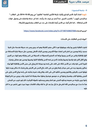 2 
2 جامعة المنصورة : - 
شهدنا اعتداء أفراد الأمن الإداري وأفراد شركة التأمين الخاصة "فالكون" في يوم 2112 11 31 على الطالب " - - 
عبدالرحمن شهيب " بالضرب المبرح مما أسفر عن نزيف حاد برأسه , كما تم سحله واحتجازه حتى وصول قوات 
الأمن لإعتقاله , كما قام أفراد من الأمن أيضا بالإعتداء على عدد من الطلاب وتسلميهم للشرطة . 
*فيديو الاعتداء: https://www.facebook.com/video.php?v=371907439637068 
*شهادة إحدى الطالبات على الأحداث: 
لاقيت الطلبة بتجرى ورا واحد وبيقولوا هو دا اللى مفجر القنبلة وهو اعد يجرى ومن عند حديقة هندسة دخل ناحية 
مسجد زراعة وبعدين من امام نادى اعضاء هيئة التدريس وبعدين البنك الأهلى وبعدين دخل حديقة تجارة المسافة دى 
كلها والطلبة وناس من الامن بيجروا وراها لحد المخيم المعمولة ف الحديقة فى ناس وقبلته وهو انهك من الجرى 
وقع الكل اتلم عليه واعدوا يضربوا وشفت الدم من فمه الامن والطلبة كانوا بيضربوا وبعدين هو معتش بيتحرك 
تقريبا اغمى عليه واحد من الأمن شاله على كتف خلى راسه وره ورجله ادام وراح على مبنى الأمن والطلبة كلها وراه 
عمالين يضربوه برده فى نص ميدان رابعة وقع من على كتف بتاع الامن على الأرض ولم يتحرك له ساكن وبرده نزلوا 
فوقوا ضرب بالرجلين والشوم وبعدين شالوه تانى على كتف وقام واحد ضربه بخشبه على راسه وراح الأمن جارى على 
المبنى وقفلوا الباب وقعدوا يزعقوا اى حد هيصور هيخدوا يحطوا معاه وفجاة كدا لاقيت واحد بيجرى من ادام البوابة 
راحوا جرين جايبنه من هدومه ودخلوه المبنى هو كمان وهم بيمسكوه خلعوله التيشرت كان لون قريب من الجملى 
هذا ما حدث مع عبدالرحمن الله اعلم هل ما زال حيا بعد كل ما لقاه وتلك الكلمات مهما عبرت فهى لاتعبر عن ما كان 
عليه 
 