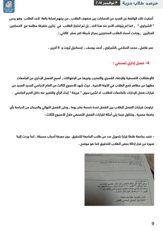 2 
أسفرت تلك الواقعة عن العديد من الاصابات بين صفوف الطلاب , من بينهم إصابة بالغة لأحد الطلاب وهو يدعى 
" الشبراوي " , كما لم يتوقف الأمر عند هذا الحد , بل تم احتجاز الطلاب في زنازين متفرقة مظلمه مع المساجين 
الجنائيين , وجاءت أسماء الطلاب المحتجزين بمركز شرطة كفر صقر كالآتي : 
عمر فاضل , محمد السلامي ,الشبراوي , أحمد يوسف , إسماعيل ثروت و 1 آخرين . 
-2 فصل إداري تعسفي : 
كالإعتقالات التعسفية والإخفاء القسري والتعذيب وغيرها من الإنتهاكات , أصبح الفصل الإداري من الجامعات 
مظهرا من مظاهر قمع الطلاب في الآونة الأخيرة , حيث شهد الأسبوع الثالث من العام الدراسي الجديد العديد من 
قرارات فصل الإدارات بالجامعات للطلاب لا لشيئ سوى " جريمة " إبداء الرأي والتعبير عنه داخل الحرم الجامعي . 
تراوحت قرارات الفصل للطلاب بين الفصل لمدة خمسة عشر يوما , وحتى الفصل النهائي والحرمان من الدراسة بأي 
جامعة مصرية , ونتناول فيما يلي أمثلة لقرارات الفصل التعسفي خلال الأسبوع الثالث : 
فنجد بجامعة طنطا قرارا بتحويل عدد من طلاب الجامعة للتحقيق دون معرفة أسباب مسبقة , كما وردت إلينا - 
صورة من قرار إحالة بعض الطلاب للتحقيق كما هو موضح . 
 