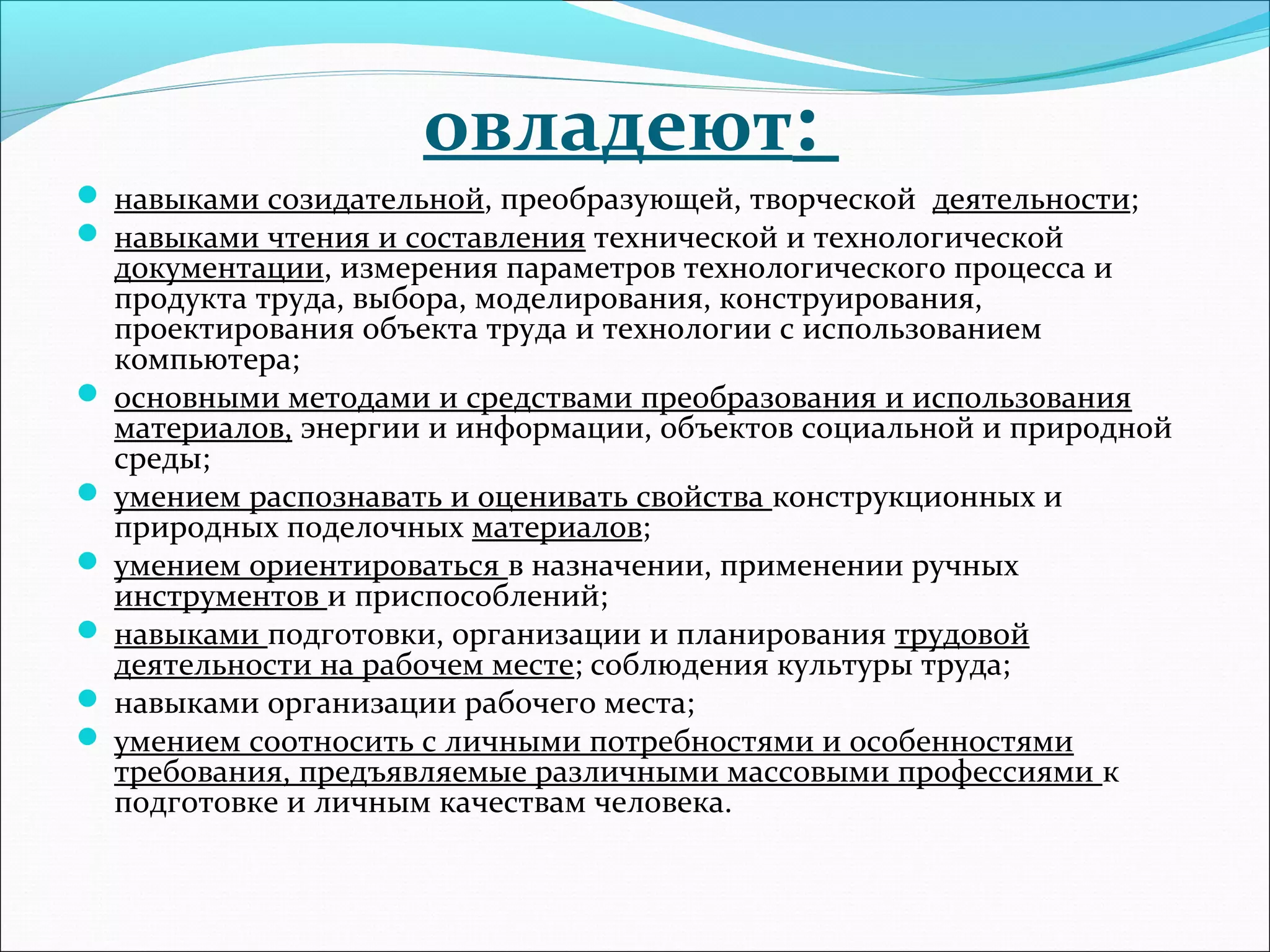 овладеют: 
 навыками созидательной, преобразующей, творческой деятельности; 
 навыками чтения и составления технической и технологической 
документации, измерения параметров технологического процесса и 
продукта труда, выбора, моделирования, конструирования, 
проектирования объекта труда и технологии с использованием 
компьютера; 
 основными методами и средствами преобразования и использования 
материалов, энергии и информации, объектов социальной и природной 
среды; 
 умением распознавать и оценивать свойства конструкционных и 
природных поделочных материалов; 
 умением ориентироваться в назначении, применении ручных 
инструментов и приспособлений; 
 навыками подготовки, организации и планирования трудовой 
деятельности на рабочем месте; соблюдения культуры труда; 
 навыками организации рабочего места; 
 умением соотносить с личными потребностями и особенностями 
требования, предъявляемые различными массовыми профессиями к 
подготовке и личным качествам человека. 
 