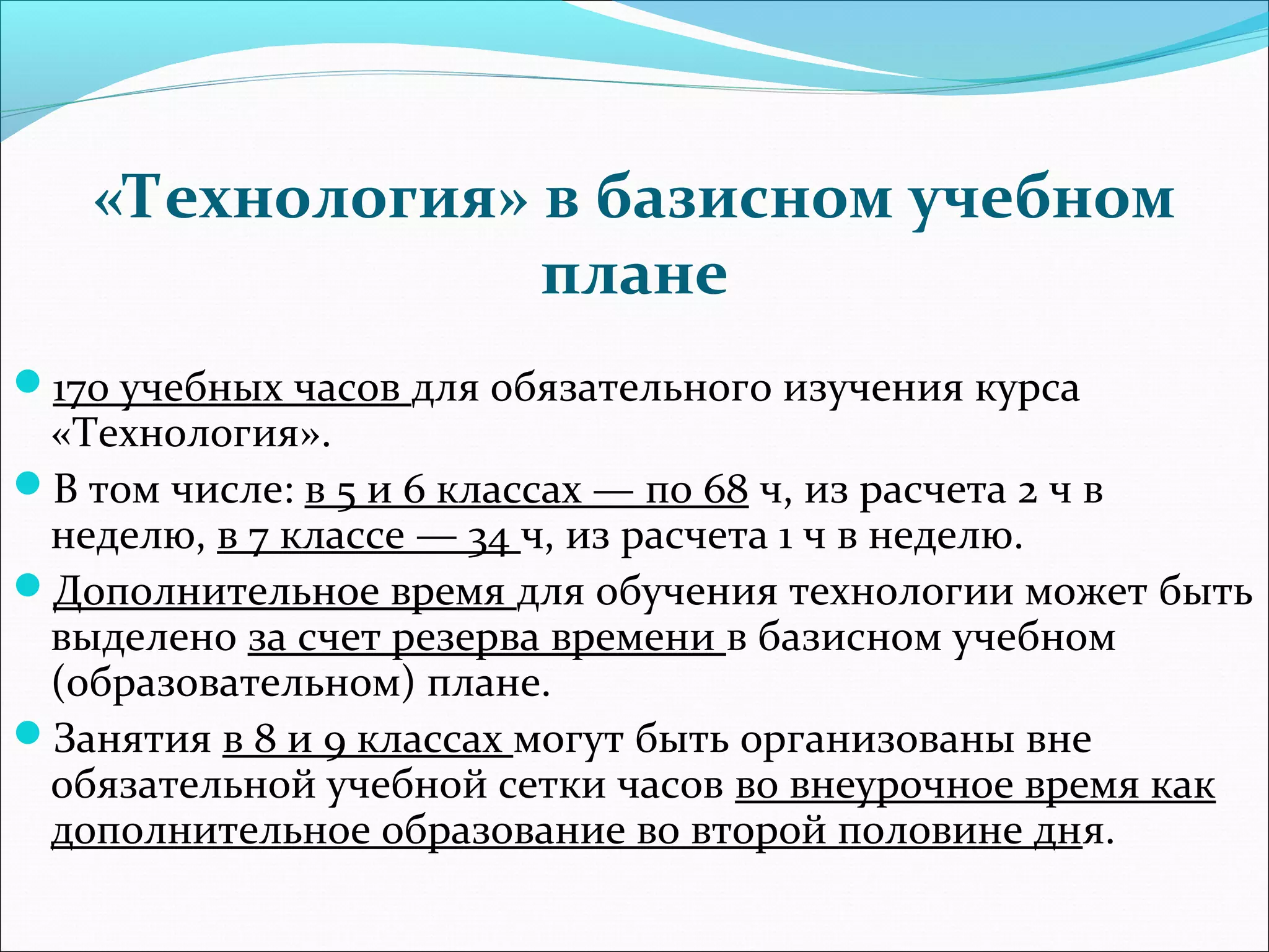 «Технология» в базисном учебном 
плане 
170 учебных часов для обязательного изучения курса 
«Технология». 
В том числе: в 5 и 6 классах — по 68 ч, из расчета 2 ч в 
неделю, в 7 классе — 34 ч, из расчета 1 ч в неделю. 
Дополнительное время для обучения технологии может быть 
выделено за счет резерва времени в базисном учебном 
(образовательном) плане. 
Занятия в 8 и 9 классах могут быть организованы вне 
обязательной учебной сетки часов во внеурочное время как 
дополнительное образование во второй половине дня. 
 