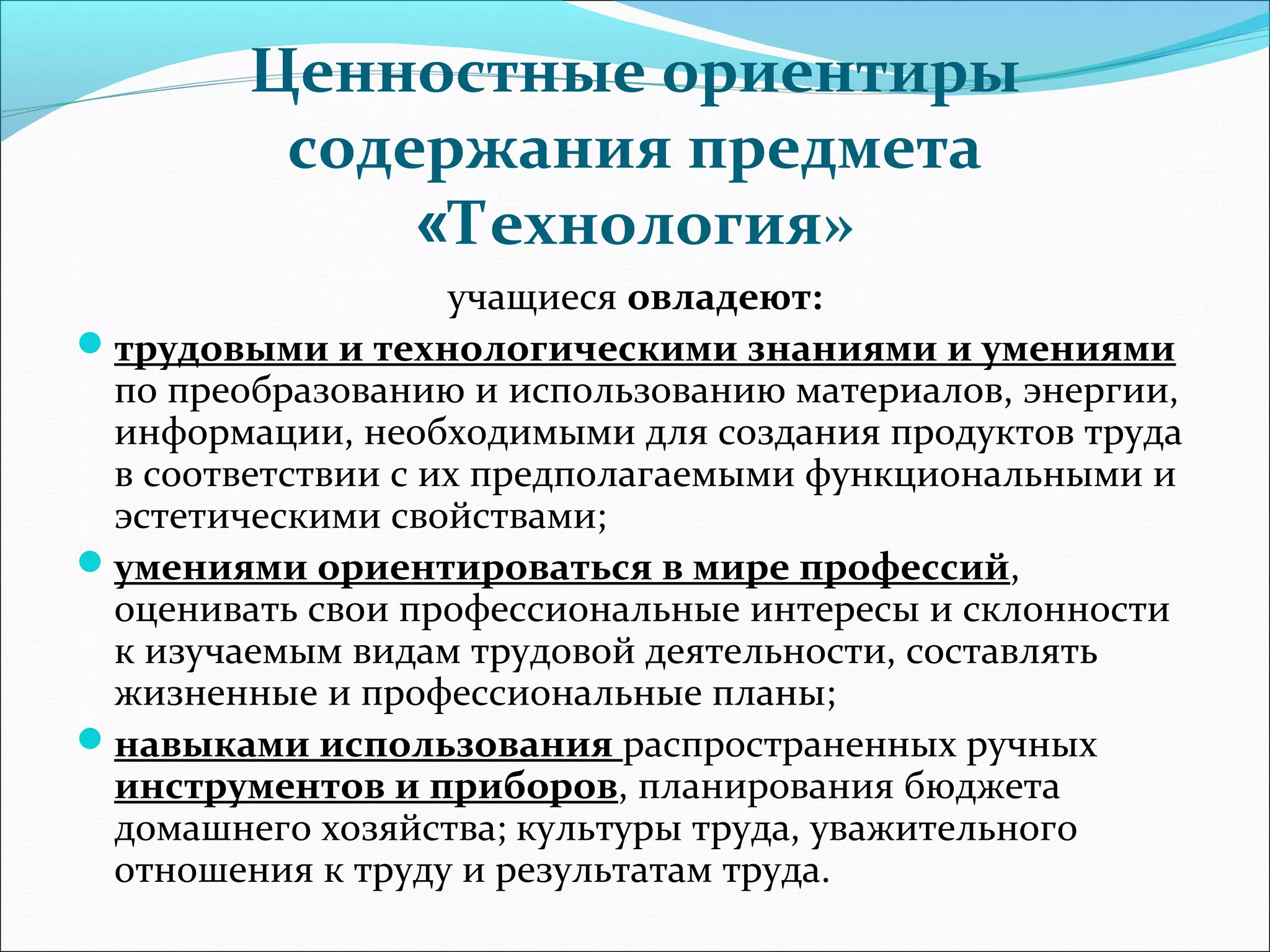 Ценностные ориентиры 
содержания предмета 
«Технология» 
учащиеся овладеют: 
трудовыми и технологическими знаниями и умениями 
по преобразованию и использованию материалов, энергии, 
информации, необходимыми для создания продуктов труда 
в соответствии с их предполагаемыми функциональными и 
эстетическими свойствами; 
умениями ориентироваться в мире профессий, 
оценивать свои профессиональные интересы и склонности 
к изучаемым видам трудовой деятельности, составлять 
жизненные и профессиональные планы; 
навыками использования распространенных ручных 
инструментов и приборов, планирования бюджета 
домашнего хозяйства; культуры труда, уважительного 
отношения к труду и результатам труда. 
 