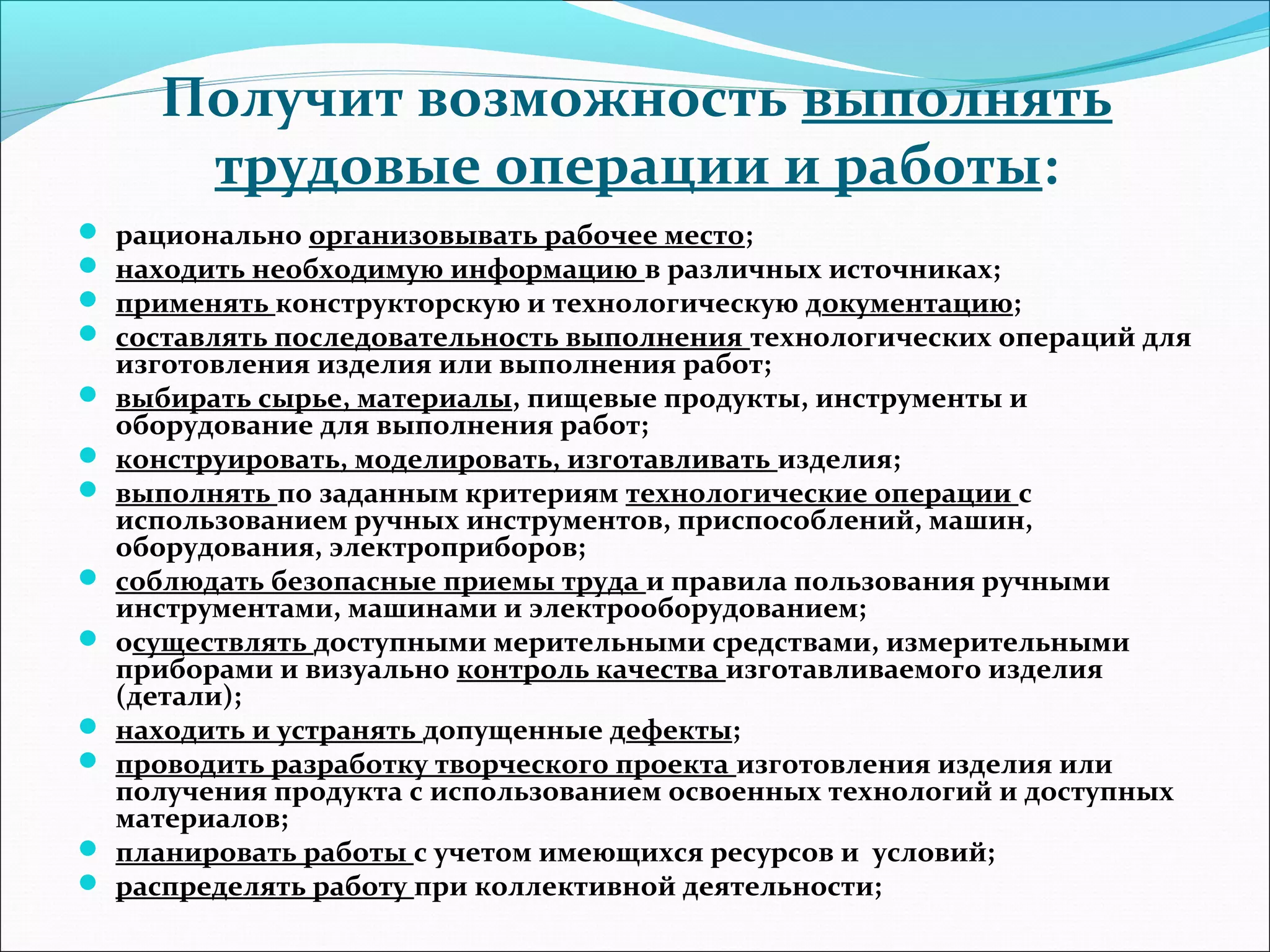Получит возможность выполнять 
трудовые операции и работы: 
 рационально организовывать рабочее место; 
 находить необходимую информацию в различных источниках; 
 применять конструкторскую и технологическую документацию; 
 составлять последовательность выполнения технологических операций для 
изготовления изделия или выполнения работ; 
 выбирать сырье, материалы, пищевые продукты, инструменты и 
оборудование для выполнения работ; 
 конструировать, моделировать, изготавливать изделия; 
 выполнять по заданным критериям технологические операции с 
использованием ручных инструментов, приспособлений, машин, 
оборудования, электроприборов; 
 соблюдать безопасные приемы труда и правила пользования ручными 
инструментами, машинами и электрооборудованием; 
 осуществлять доступными мерительными средствами, измерительными 
приборами и визуально контроль качества изготавливаемого изделия 
(детали); 
 находить и устранять допущенные дефекты; 
 проводить разработку творческого проекта изготовления изделия или 
получения продукта с использованием освоенных технологий и доступных 
материалов; 
 планировать работы с учетом имеющихся ресурсов и условий; 
 распределять работу при коллективной деятельности; 
 