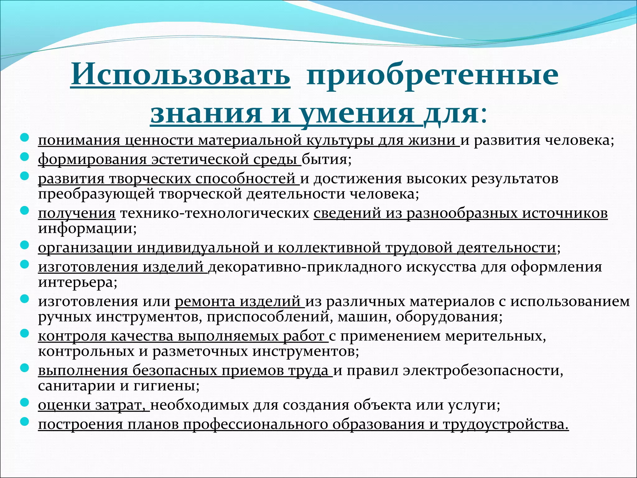 Использовать приобретенные 
знания и умения для: 
 понимания ценности материальной культуры для жизни и развития человека; 
 формирования эстетической среды бытия; 
 развития творческих способностей и достижения высоких результатов 
преобразующей творческой деятельности человека; 
 получения технико-технологических сведений из разнообразных источников 
информации; 
 организации индивидуальной и коллективной трудовой деятельности; 
 изготовления изделий декоративно-прикладного искусства для оформления 
интерьера; 
 изготовления или ремонта изделий из различных материалов с использованием 
ручных инструментов, приспособлений, машин, оборудования; 
 контроля качества выполняемых работ с применением мерительных, 
контрольных и разметочных инструментов; 
 выполнения безопасных приемов труда и правил электробезопасности, 
санитарии и гигиены; 
 оценки затрат, необходимых для создания объекта или услуги; 
 построения планов профессионального образования и трудоустройства. 
 