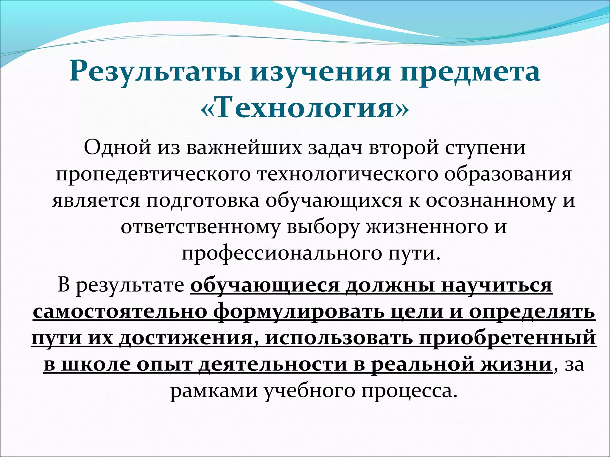 Результаты изучения предмета 
«Технология» 
Одной из важнейших задач второй ступени 
пропедевтического технологического образования 
является подготовка обучающихся к осознанному и 
ответственному выбору жизненного и 
профессионального пути. 
В результате обучающиеся должны научиться 
самостоятельно формулировать цели и определять 
пути их достижения, использовать приобретенный 
в школе опыт деятельности в реальной жизни, за 
рамками учебного процесса. 
 