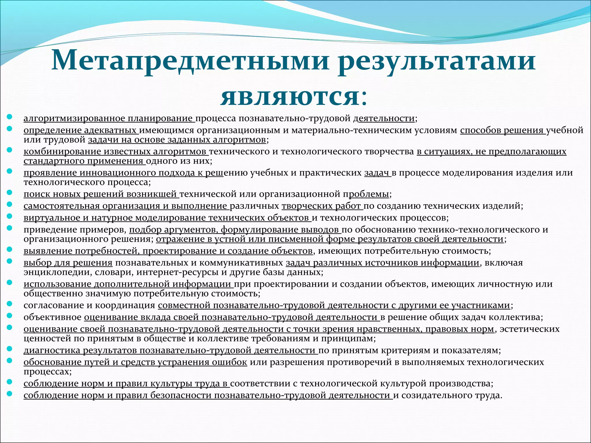 Метапредметными результатами 
являются: 
 алгоритмизированное планирование процесса познавательно-трудовой деятельности; 
 определение адекватных имеющимся организационным и материально-техническим условиям способов решения учебной 
или трудовой задачи на основе заданных алгоритмов; 
 комбинирование известных алгоритмов технического и технологического творчества в ситуациях, не предполагающих 
стандартного применения одного из них; 
 проявление инновационного подхода к решению учебных и практических задач в процессе моделирования изделия или 
технологического процесса; 
 поиск новых решений возникшей технической или организационной проблемы; 
 самостоятельная организация и выполнение различных творческих работ по созданию технических изделий; 
 виртуальное и натурное моделирование технических объектов и технологических процессов; 
 приведение примеров, подбор аргументов, формулирование выводов по обоснованию технико-технологического и 
организационного решения; отражение в устной или письменной форме результатов своей деятельности; 
 выявление потребностей, проектирование и создание объектов, имеющих потребительную стоимость; 
 выбор для решения познавательных и коммуникативных задач различных источников информации, включая 
энциклопедии, словари, интернет-ресурсы и другие базы данных; 
 использование дополнительной информации при проектировании и создании объектов, имеющих личностную или 
общественно значимую потребительную стоимость; 
 согласование и координация совместной познавательно-трудовой деятельности с другими ее участниками; 
 объективное оценивание вклада своей познавательно-трудовой деятельности в решение общих задач коллектива; 
 оценивание своей познавательно-трудовой деятельности с точки зрения нравственных, правовых норм, эстетических 
ценностей по принятым в обществе и коллективе требованиям и принципам; 
 диагностика результатов познавательно-трудовой деятельности по принятым критериям и показателям; 
 обоснование путей и средств устранения ошибок или разрешения противоречий в выполняемых технологических 
процессах; 
 соблюдение норм и правил культуры труда в соответствии с технологической культурой производства; 
 соблюдение норм и правил безопасности познавательно-трудовой деятельности и созидательного труда. 
 