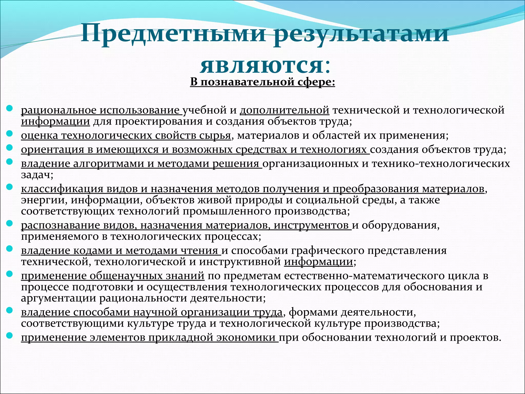 Предметными результатами 
являются: 
В познавательной сфере: 
 рациональное использование учебной и дополнительной технической и технологической 
информации для проектирования и создания объектов труда; 
 оценка технологических свойств сырья, материалов и областей их применения; 
 ориентация в имеющихся и возможных средствах и технологиях создания объектов труда; 
 владение алгоритмами и методами решения организационных и технико-технологических 
задач; 
 классификация видов и назначения методов получения и преобразования материалов, 
энергии, информации, объектов живой природы и социальной среды, а также 
соответствующих технологий промышленного производства; 
 распознавание видов, назначения материалов, инструментов и оборудования, 
применяемого в технологических процессах; 
 владение кодами и методами чтения и способами графического представления 
технической, технологической и инструктивной информации; 
 применение общенаучных знаний по предметам естественно-математического цикла в 
процессе подготовки и осуществления технологических процессов для обоснования и 
аргументации рациональности деятельности; 
 владение способами научной организации труда, формами деятельности, 
соответствующими культуре труда и технологической культуре производства; 
 применение элементов прикладной экономики при обосновании технологий и проектов. 
 