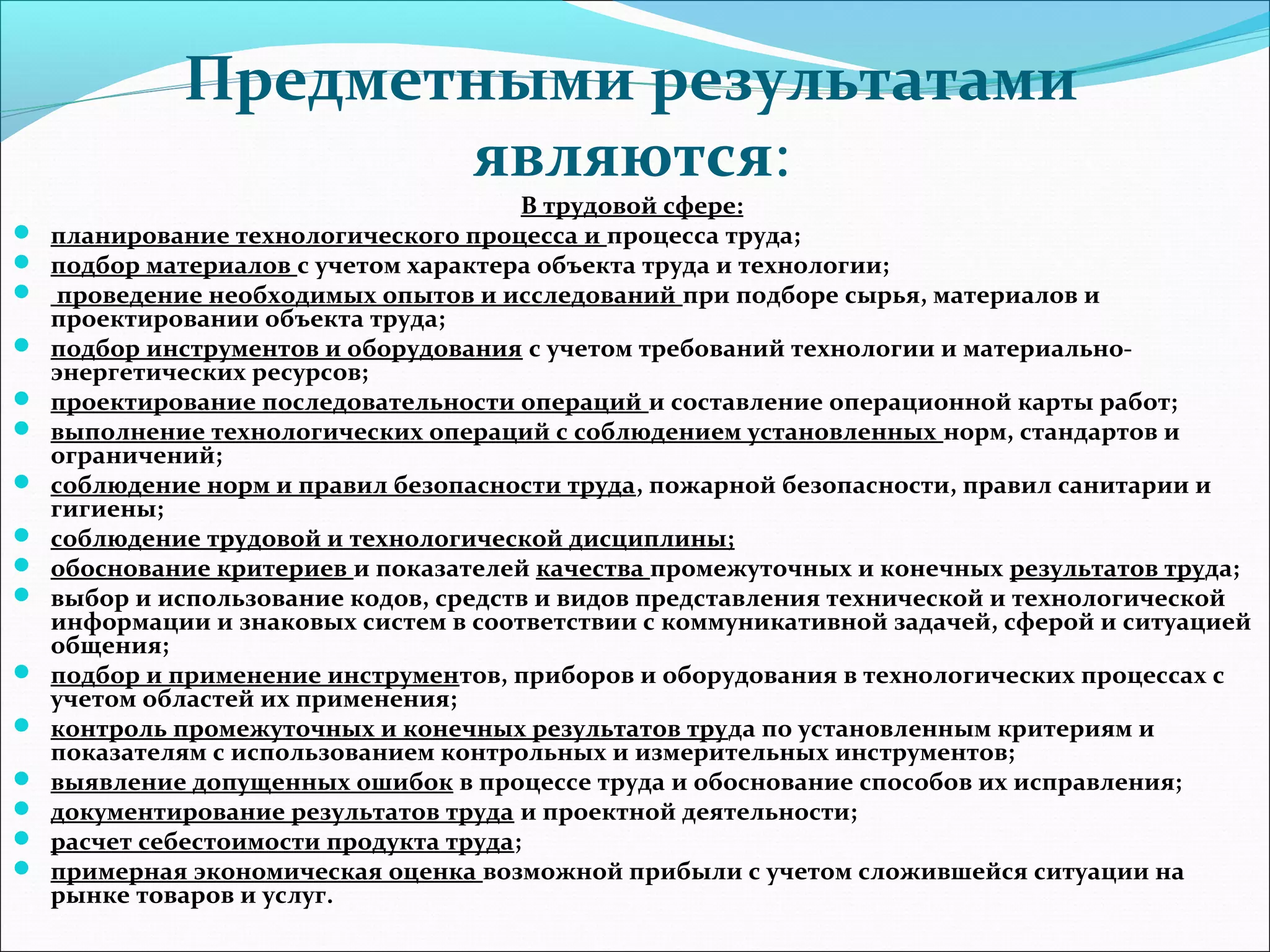 Предметными результатами 
являются: 
В трудовой сфере: 
 планирование технологического процесса и процесса труда; 
 подбор материалов с учетом характера объекта труда и технологии; 
 проведение необходимых опытов и исследований при подборе сырья, материалов и 
проектировании объекта труда; 
 подбор инструментов и оборудования с учетом требований технологии и материально- 
энергетических ресурсов; 
 проектирование последовательности операций и составление операционной карты работ; 
 выполнение технологических операций с соблюдением установленных норм, стандартов и 
ограничений; 
 соблюдение норм и правил безопасности труда, пожарной безопасности, правил санитарии и 
гигиены; 
 соблюдение трудовой и технологической дисциплины; 
 обоснование критериев и показателей качества промежуточных и конечных результатов труда; 
 выбор и использование кодов, средств и видов представления технической и технологической 
информации и знаковых систем в соответствии с коммуникативной задачей, сферой и ситуацией 
общения; 
 подбор и применение инструментов, приборов и оборудования в технологических процессах с 
учетом областей их применения; 
 контроль промежуточных и конечных результатов труда по установленным критериям и 
показателям с использованием контрольных и измерительных инструментов; 
 выявление допущенных ошибок в процессе труда и обоснование способов их исправления; 
 документирование результатов труда и проектной деятельности; 
 расчет себестоимости продукта труда; 
 примерная экономическая оценка возможной прибыли с учетом сложившейся ситуации на 
рынке товаров и услуг. 
 