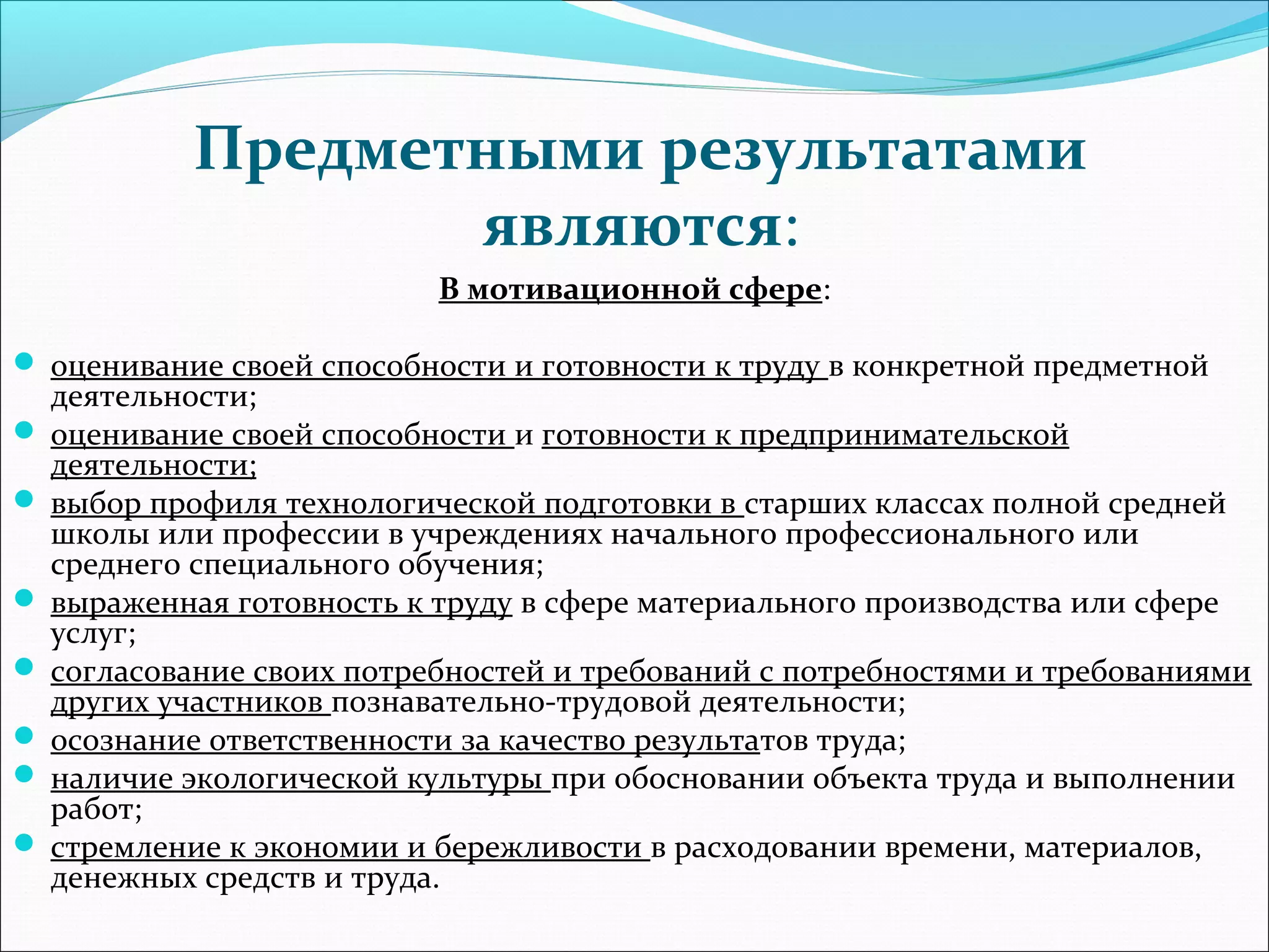 Предметными результатами 
являются: 
В мотивационной сфере: 
 оценивание своей способности и готовности к труду в конкретной предметной 
деятельности; 
 оценивание своей способности и готовности к предпринимательской 
деятельности; 
 выбор профиля технологической подготовки в старших классах полной средней 
школы или профессии в учреждениях начального профессионального или 
среднего специального обучения; 
 выраженная готовность к труду в сфере материального производства или сфере 
услуг; 
 согласование своих потребностей и требований с потребностями и требованиями 
других участников познавательно-трудовой деятельности; 
 осознание ответственности за качество результатов труда; 
 наличие экологической культуры при обосновании объекта труда и выполнении 
работ; 
 стремление к экономии и бережливости в расходовании времени, материалов, 
денежных средств и труда. 
 