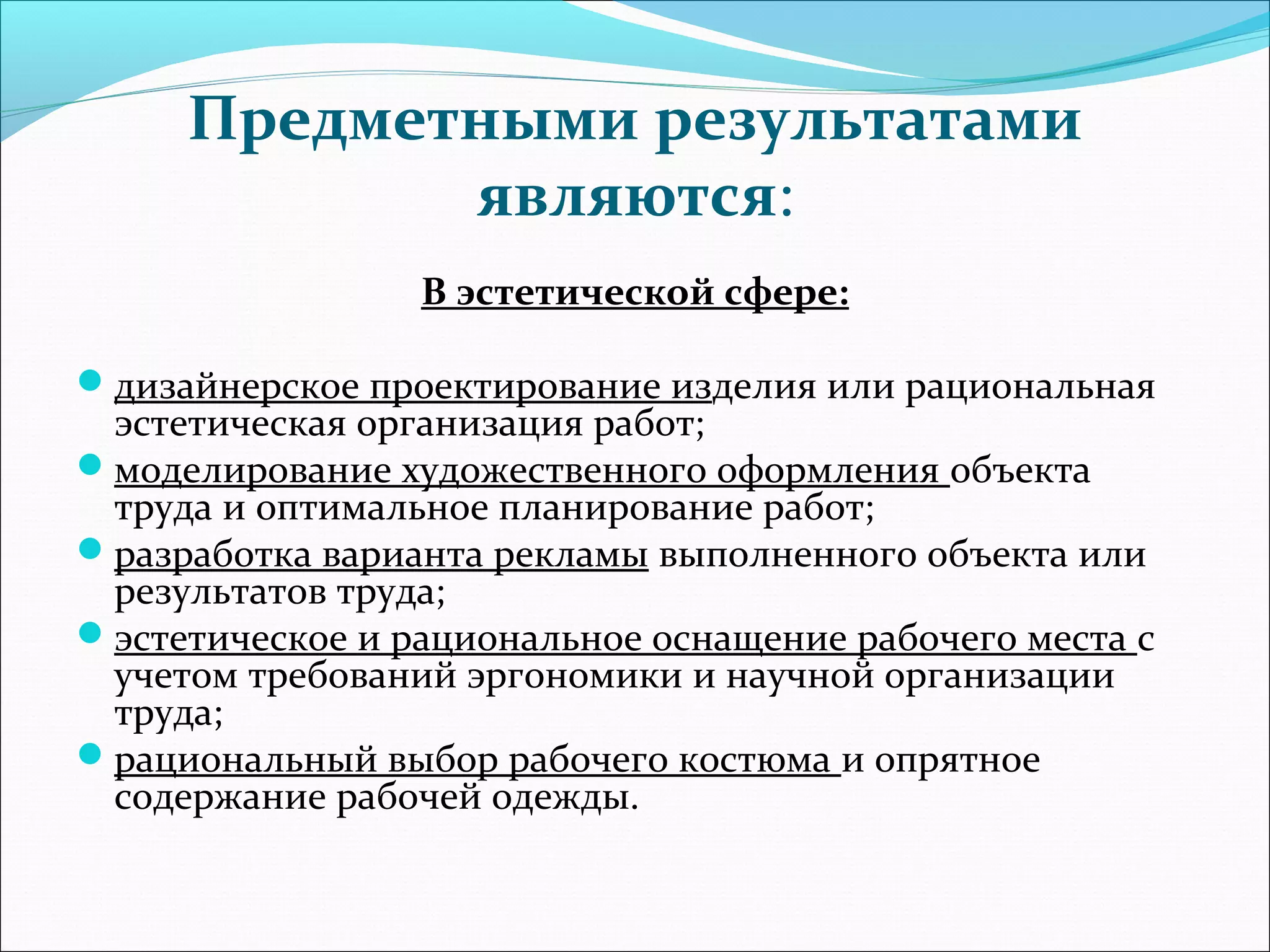 Предметными результатами 
являются: 
В эстетической сфере: 
дизайнерское проектирование изделия или рациональная 
эстетическая организация работ; 
моделирование художественного оформления объекта 
труда и оптимальное планирование работ; 
разработка варианта рекламы выполненного объекта или 
результатов труда; 
эстетическое и рациональное оснащение рабочего места с 
учетом требований эргономики и научной организации 
труда; 
рациональный выбор рабочего костюма и опрятное 
содержание рабочей одежды. 
 
