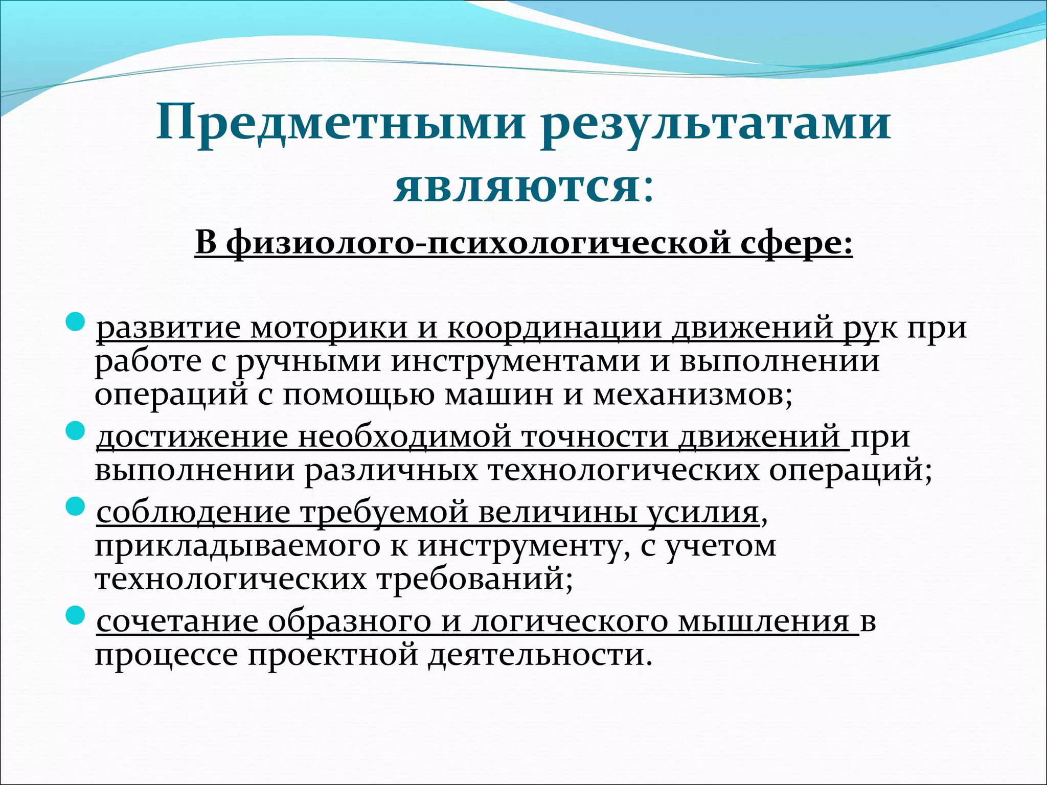 Предметными результатами 
являются: 
В физиолого-психологической сфере: 
развитие моторики и координации движений рук при 
работе с ручными инструментами и выполнении 
операций с помощью машин и механизмов; 
достижение необходимой точности движений при 
выполнении различных технологических операций; 
соблюдение требуемой величины усилия, 
прикладываемого к инструменту, с учетом 
технологических требований; 
сочетание образного и логического мышления в 
процессе проектной деятельности. 
 