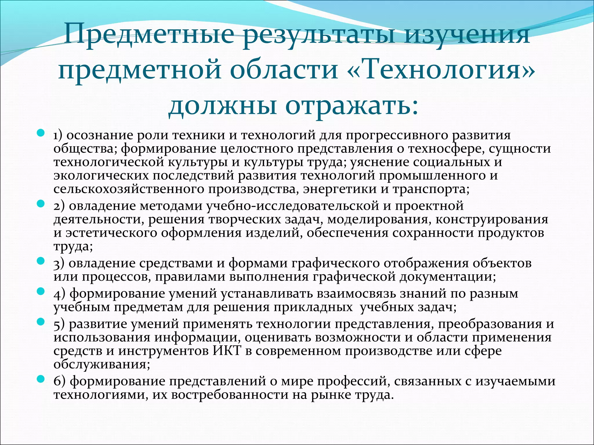 Предметные результаты изучения 
предметной области «Технология» 
должны отражать: 
 1) осознание роли техники и технологий для прогрессивного развития 
общества; формирование целостного представления о техносфере, сущности 
технологической культуры и культуры труда; уяснение социальных и 
экологических последствий развития технологий промышленного и 
сельскохозяйственного производства, энергетики и транспорта; 
 2) овладение методами учебно-исследовательской и проектной 
деятельности, решения творческих задач, моделирования, конструирования 
и эстетического оформления изделий, обеспечения сохранности продуктов 
труда; 
 3) овладение средствами и формами графического отображения объектов 
или процессов, правилами выполнения графической документации; 
 4) формирование умений устанавливать взаимосвязь знаний по разным 
учебным предметам для решения прикладных учебных задач; 
 5) развитие умений применять технологии представления, преобразования и 
использования информации, оценивать возможности и области применения 
средств и инструментов ИКТ в современном производстве или сфере 
обслуживания; 
 6) формирование представлений о мире профессий, связанных с изучаемыми 
технологиями, их востребованности на рынке труда. 
 