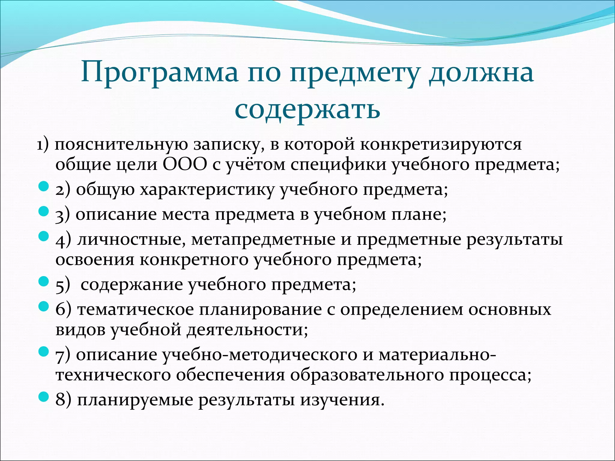 Программа по предмету должна 
содержать 
1) пояснительную записку, в которой конкретизируются 
общие цели ООО с учётом специфики учебного предмета; 
2) общую характеристику учебного предмета; 
3) описание места предмета в учебном плане; 
4) личностные, метапредметные и предметные результаты 
освоения конкретного учебного предмета; 
5) содержание учебного предмета; 
6) тематическое планирование с определением основных 
видов учебной деятельности; 
7) описание учебно-методического и материально- 
технического обеспечения образовательного процесса; 
8) планируемые результаты изучения. 
 