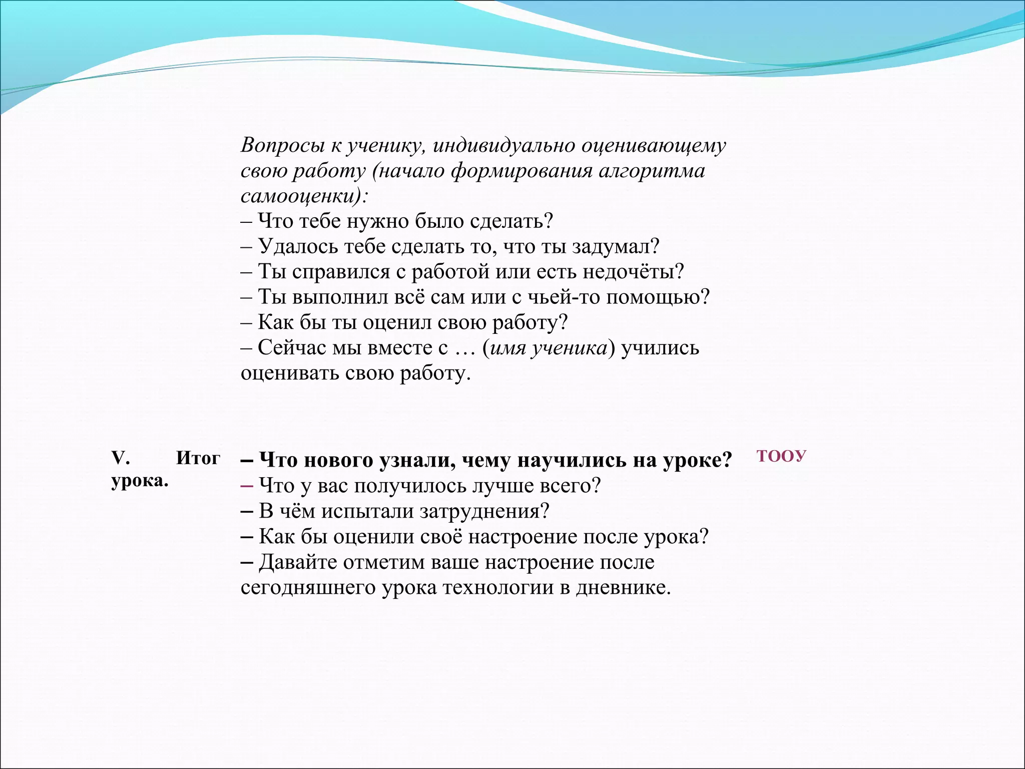 V. Итог 
урока. 
– Что нового узнали, чему научились на уроке? 
– Что у вас получилось лучше всего? 
– В чём испытали затруднения? 
– Как бы оценили своё настроение после урока? 
– Давайте отметим ваше настроение после 
сегодняшнего урока технологии в дневнике. 
ТООУ 
Вопросы к ученику, индивидуально оценивающему 
свою работу (начало формирования алгоритма 
самооценки): 
– Что тебе нужно было сделать? 
– Удалось тебе сделать то, что ты задумал? 
– Ты справился с работой или есть недочёты? 
– Ты выполнил всё сам или с чьей-то помощью? 
– Как бы ты оценил свою работу? 
– Сейчас мы вместе с … (имя ученика) учились 
оценивать свою работу. 
 