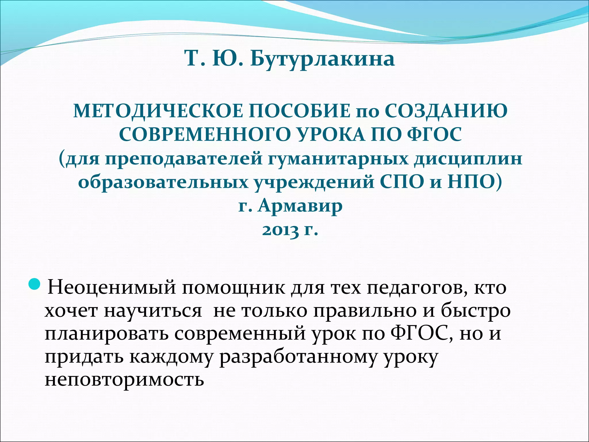 Т. Ю. Бутурлакина 
МЕТОДИЧЕСКОЕ ПОСОБИЕ по СОЗДАНИЮ 
СОВРЕМЕННОГО УРОКА ПО ФГОС 
(для преподавателей гуманитарных дисциплин 
образовательных учреждений СПО и НПО) 
г. Армавир 
2013 г. 
Неоценимый помощник для тех педагогов, кто 
хочет научиться не только правильно и быстро 
планировать современный урок по ФГОС, но и 
придать каждому разработанному уроку 
неповторимость 
 