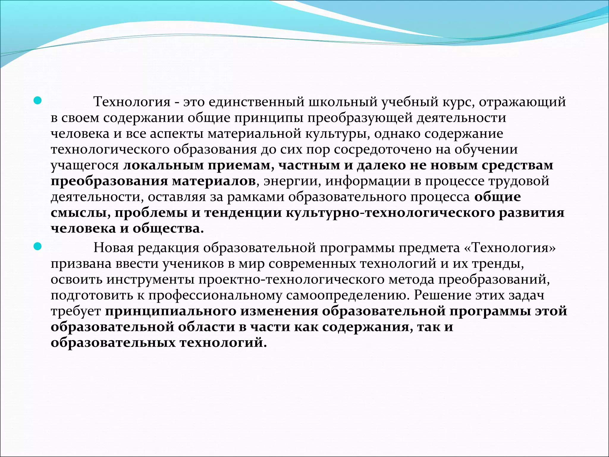  Технология - это единственный школьный учебный курс, отражающий 
в своем содержании общие принципы преобразующей деятельности 
человека и все аспекты материальной культуры, однако содержание 
технологического образования до сих пор сосредоточено на обучении 
учащегося локальным приемам, частным и далеко не новым средствам 
преобразования материалов, энергии, информации в процессе трудовой 
деятельности, оставляя за рамками образовательного процесса общие 
смыслы, проблемы и тенденции культурно-технологического развития 
человека и общества. 
 Новая редакция образовательной программы предмета «Технология» 
призвана ввести учеников в мир современных технологий и их тренды, 
освоить инструменты проектно-технологического метода преобразований, 
подготовить к профессиональному самоопределению. Решение этих задач 
требует принципиального изменения образовательной программы этой 
образовательной области в части как содержания, так и 
образовательных технологий. 

