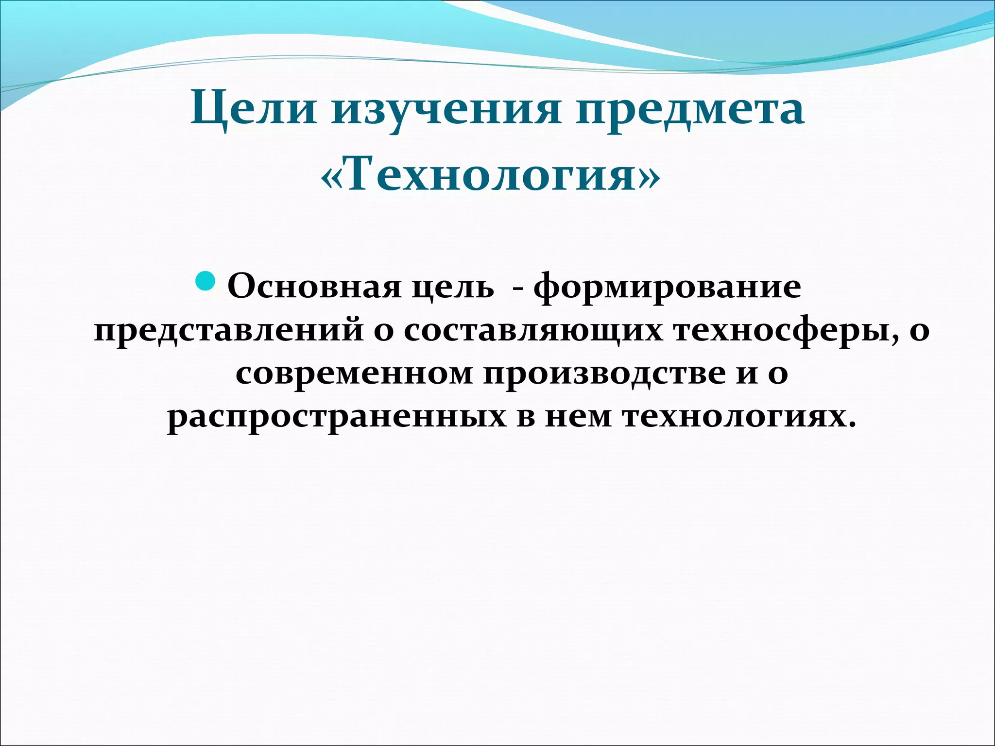 Цели изучения предмета 
«Технология» 
Основная цель - формирование 
представлений о составляющих техносферы, о 
современном производстве и о 
распространенных в нем технологиях. 
 