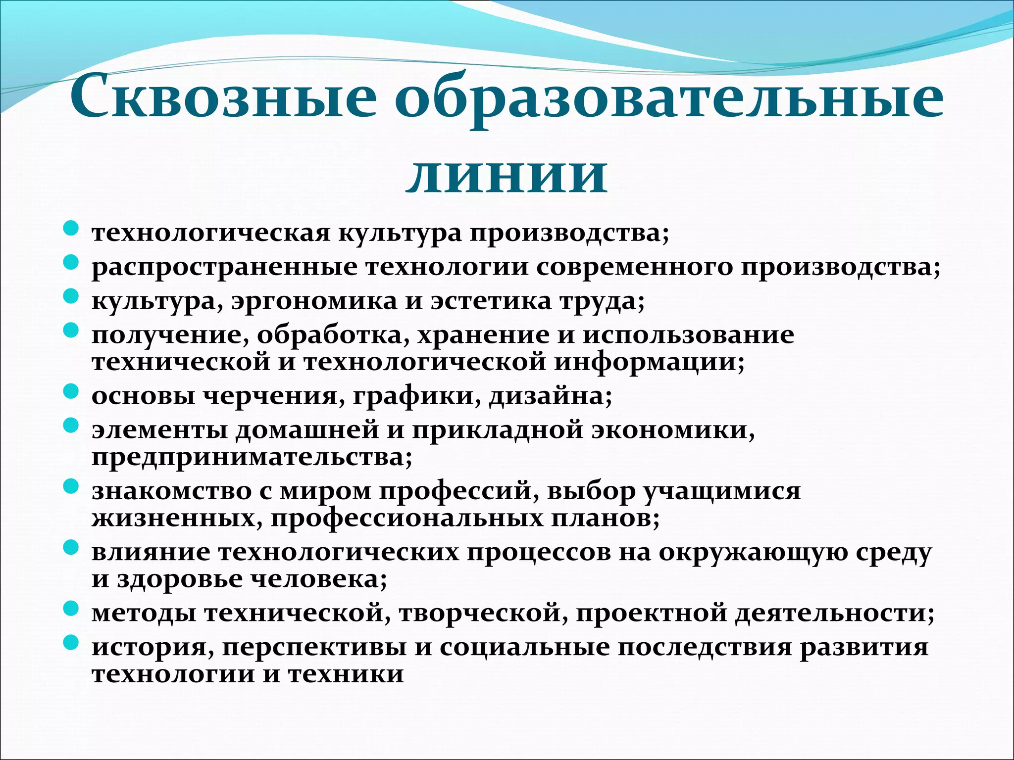 Сквозные образовательные 
линии 
технологическая культура производства; 
распространенные технологии современного производства; 
культура, эргономика и эстетика труда; 
получение, обработка, хранение и использование 
технической и технологической информации; 
основы черчения, графики, дизайна; 
элементы домашней и прикладной экономики, 
предпринимательства; 
знакомство с миром профессий, выбор учащимися 
жизненных, профессиональных планов; 
влияние технологических процессов на окружающую среду 
и здоровье человека; 
методы технической, творческой, проектной деятельности; 
история, перспективы и социальные последствия развития 
технологии и техники 
 