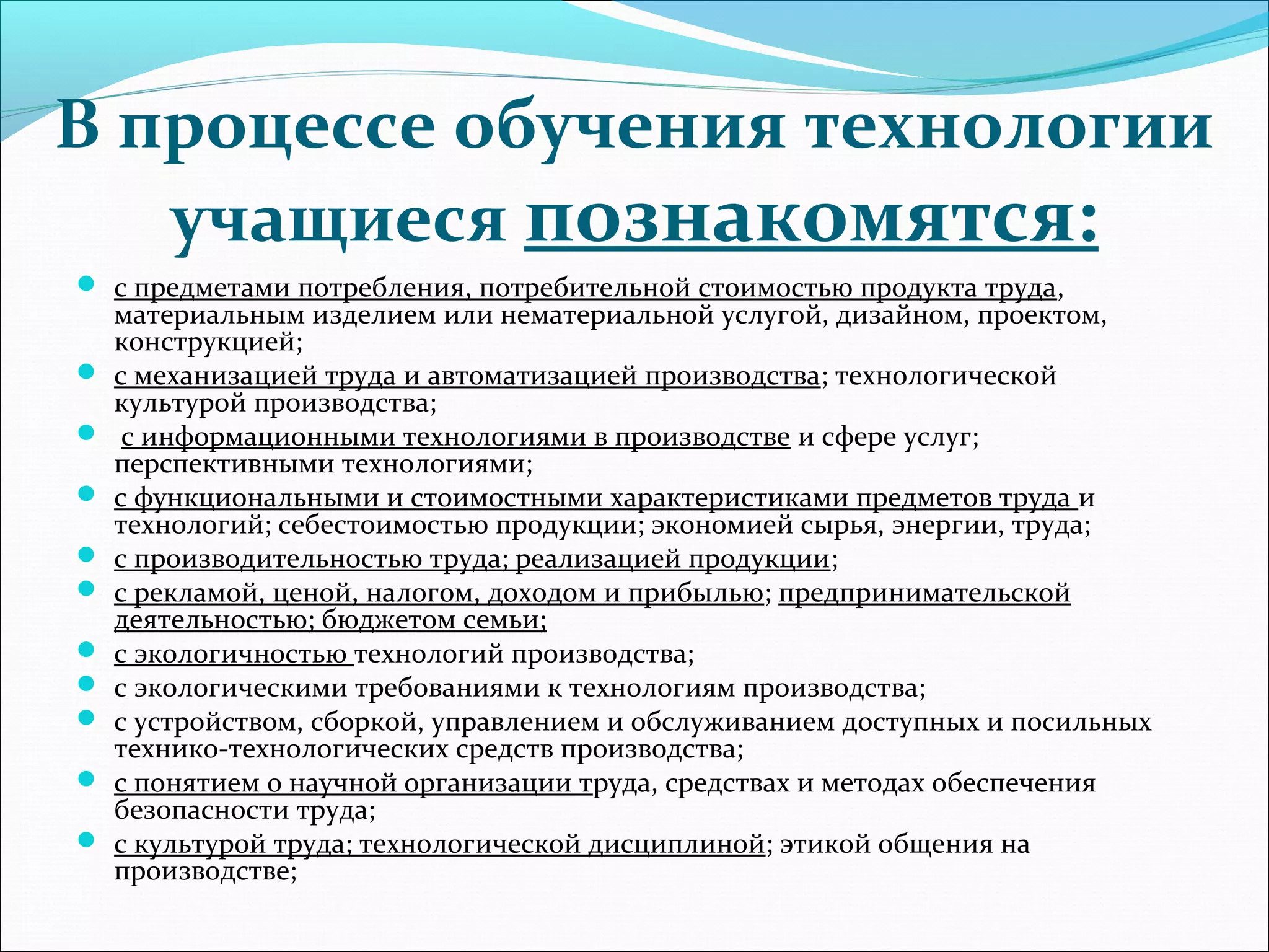 В процессе обучения технологии 
учащиеся познакомятся: 
 с предметами потребления, потребительной стоимостью продукта труда, 
материальным изделием или нематериальной услугой, дизайном, проектом, 
конструкцией; 
 с механизацией труда и автоматизацией производства; технологической 
культурой производства; 
 с информационными технологиями в производстве и сфере услуг; 
перспективными технологиями; 
 с функциональными и стоимостными характеристиками предметов труда и 
технологий; себестоимостью продукции; экономией сырья, энергии, труда; 
 с производительностью труда; реализацией продукции; 
 с рекламой, ценой, налогом, доходом и прибылью; предпринимательской 
деятельностью; бюджетом семьи; 
 с экологичностью технологий производства; 
 с экологическими требованиями к технологиям производства; 
 с устройством, сборкой, управлением и обслуживанием доступных и посильных 
технико-технологических средств производства; 
 с понятием о научной организации труда, средствах и методах обеспечения 
безопасности труда; 
 с культурой труда; технологической дисциплиной; этикой общения на 
производстве; 
 