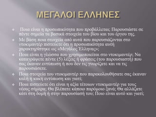  Ποια είναι η προσωπικότητα που προβάλλεται; Παρουσιάστε σε
πέντε σημεία τα βασικά στοιχεία του βίου και του έργου της.
 Με βάση ποια στοιχεία από αυτά που παρουσιάζονται στο
ντοκιμαντέρ πιστεύετε ότι η προσωπικότητα αυτή
χαρακτηρίστηκε ως «Μεγάλος Έλληνας»;
 Ποια είναι η γλώσσα που χρησιμοποιείται στο ντοκιμαντέρ; Να
καταγράψετε πέντε (5) λέξεις ή φράσεις (του παρουσιαστή) που
σας έκαναν εντύπωση ή που δεν τις γνωρίζατε και να τις
παρουσιάσετε.
 Ποια στοιχεία του ντοκιμαντέρ που παρακολουθήσατε σας έκαναν
καλή ή κακή εντύπωση και γιατί;
 Ποια πιστεύετε ότι είναι η αξία τέτοιων ντοκιμαντέρ για τους
νέους σήμερα; Θα βλέπατε κάποιο παρόμοιο ξανά; Θα αλλάζατε
κάτι στη δομή ή στην παρουσίασή του; Ποιο είναι αυτό και γιατί;
 
