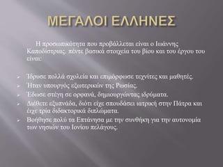 Η προσωπικότητα που προβάλλεται είναι ο Ιωάννης
Καποδίστριας. πέντε βασικά στοιχεία του βίου και του έργου του
είναι:
 Ίδρυσε πολλά σχολεία και επιμόρφωσε τεχνίτες και μαθητές.
 Ήταν υπουργός εξωτερικών της Ρωσίας.
 Έδωσε στέγη σε ορφανά, δημιουργώντας ιδρύματα.
 Διέθετε εξυπνάδα, διότι είχε σπουδάσει ιατρική στην Πάτρα και
έιχε τρία διδακτορικά διπλώματα.
 Βοήθησε πολύ τα Επτάνησα με την συνθήκη για την αυτονομία
των νησιών του Ιονίου πελάγους.
 