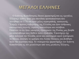 Ο Ιωάννης Καποδίστριας δίκαια χαρακτηρίζεται ως «μεγάλος
Έλληνας» καθώς ήταν μια σπουδαία προσωπικότητα που
γεννήθηκε το 1776 και ήταν μέλος κερκυραϊκής καταγωγής.
Ύπηρξε ο πρώτος κυβερνήτης της Ελλάδας και ήταν άνθρωπος
οικουμενικός,ευγενής γεμάτος ταπεινότητα και ευλάβεια.
Επιπλέον το ότι ήταν υπουργός εξωτερικών της Ρωσίας μας βοηθά
να καταλάβουμε πως διέθετε πολύ εξυπνάδα. Υποστήριζε όχι
μόνο πολιτικά την Ελλάδα, αλλά και οικονομικά αφού ξεπλήρωσε
τα δάνεια, ευνόησε το εμπόριο στο Αιγαίο Πελαγος και βοήθησε
πολύ την αγροτική τάξη. Το ντοκιμαντέρ χαρακτηρίζει τον Ιωάννη
Καποδίστρια ως τον μεγαλύτερο από τους μεγάλους Έλληνες.
 