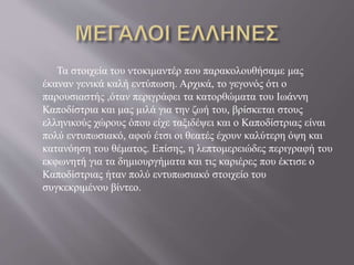 Τα στοιχεία του ντοκιμαντέρ που παρακολουθήσαμε μας
έκαναν γενικά καλή εντύπωση. Αρχικά, το γεγονός ότι ο
παρουσιαστής ,όταν περιγράφει τα κατορθώματα του Ιωάννη
Καποδίστρια και μας μιλά για την ζωή του, βρίσκεται στους
ελληνικούς χώρους όπου είχε ταξιδέψει και ο Καποδίστριας είναι
πολύ εντυπωσιακό, αφού έτσι οι θεατές έχουν καλύτερη όψη και
κατανόηση του θέματος. Επίσης, η λεπτομερειώδες περιγραφή του
εκφωνητή για τα δημιουργήματα και τις καριέρες που έκτισε ο
Καποδίστριας ήταν πολύ εντυπωσιακό στοιχείο του
συγκεκριμένου βίντεο.
 