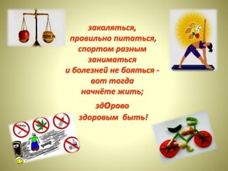 закаляться, 
правильно питаться, 
спортом разным 
заниматься 
и болезней не бояться - 
вот тогда 
начнёте жить; 
здорово 
здоровым быть! 
 