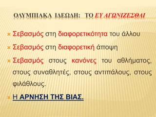 ΟΛΥΜΠΙΑΚΑ ΙΔΕΩΔΗ: ΤΟ ΕΥ ΑΓΩΝΙΖΕΣΘΑΙ
 Σεβασμός στη διαφορετικότητα του άλλου
 Σεβασμός στη διαφορετική άποψη
 Σεβασμός στους κανόνες του αθλήματος,
στους συναθλητές, στους αντιπάλους, στους
φιλάθλους.
 Η ΑΡΝΗΣΗ ΤΗΣ ΒΙΑΣ.
 