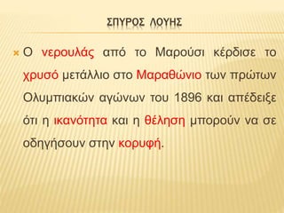 ΣΠΥΡΟΣ ΛΟΥΗΣ
 Ο νερουλάς από το Μαρούσι κέρδισε το
χρυσό μετάλλιο στο Μαραθώνιο των πρώτων
Ολυμπιακών αγώνων του 1896 και απέδειξε
ότι η ικανότητα και η θέληση μπορούν να σε
οδηγήσουν στην κορυφή.
 