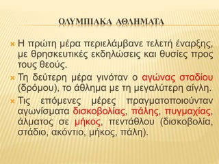 ΟΛΥΜΠΙΑΚΑ ΑΘΛΗΜΑΤΑ
 Η πρώτη μέρα περιελάμβανε τελετή έναρξης,
με θρησκευτικές εκδηλώσεις και θυσίες προς
τους θεούς.
 Τη δεύτερη μέρα γινόταν ο αγώνας σταδίου
(δρόμου), το άθλημα με τη μεγαλύτερη αίγλη.
 Τις επόμενες μέρες πραγματοποιούνταν
αγωνίσματα δισκοβολίας, πάλης, πυγμαχίας,
άλματος σε μήκος, πεντάθλου (δισκοβολία,
στάδιο, ακόντιο, μήκος, πάλη).
 