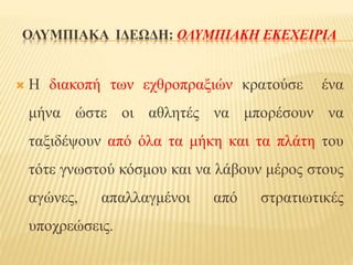 ΟΛΥΜΠΙΑΚΑ ΙΔΕΩΔΗ: ΟΛΥΜΠΙΑΚΗ ΕΚΕΧΕΙΡΙΑ
 Η διακοπή των εχθροπραξιών κρατούσε ένα
μήνα ώστε οι αθλητές να μπορέσουν να
ταξιδέψουν από όλα τα μήκη και τα πλάτη του
τότε γνωστού κόσμου και να λάβουν μέρος στους
αγώνες, απαλλαγμένοι από στρατιωτικές
υποχρεώσεις.
 